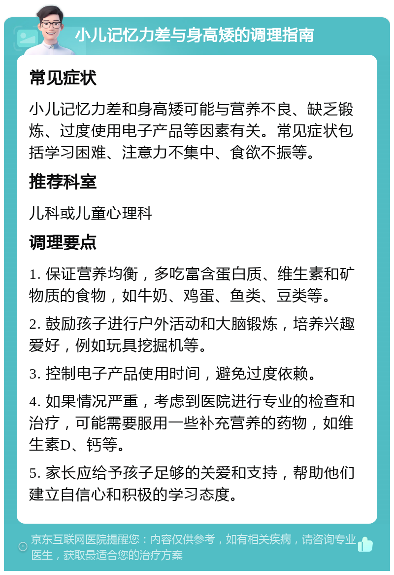 小儿记忆力差与身高矮的调理指南 常见症状 小儿记忆力差和身高矮可能与营养不良、缺乏锻炼、过度使用电子产品等因素有关。常见症状包括学习困难、注意力不集中、食欲不振等。 推荐科室 儿科或儿童心理科 调理要点 1. 保证营养均衡，多吃富含蛋白质、维生素和矿物质的食物，如牛奶、鸡蛋、鱼类、豆类等。 2. 鼓励孩子进行户外活动和大脑锻炼，培养兴趣爱好，例如玩具挖掘机等。 3. 控制电子产品使用时间，避免过度依赖。 4. 如果情况严重，考虑到医院进行专业的检查和治疗，可能需要服用一些补充营养的药物，如维生素D、钙等。 5. 家长应给予孩子足够的关爱和支持，帮助他们建立自信心和积极的学习态度。