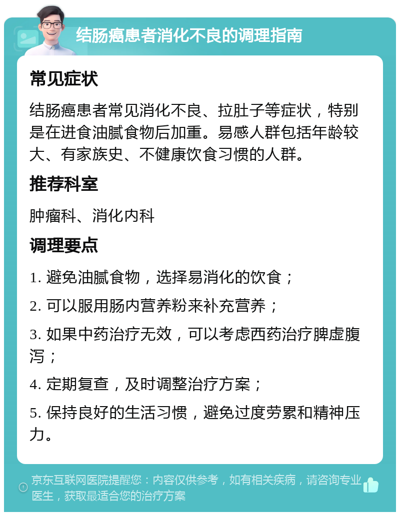 结肠癌患者消化不良的调理指南 常见症状 结肠癌患者常见消化不良、拉肚子等症状，特别是在进食油腻食物后加重。易感人群包括年龄较大、有家族史、不健康饮食习惯的人群。 推荐科室 肿瘤科、消化内科 调理要点 1. 避免油腻食物，选择易消化的饮食； 2. 可以服用肠内营养粉来补充营养； 3. 如果中药治疗无效，可以考虑西药治疗脾虚腹泻； 4. 定期复查，及时调整治疗方案； 5. 保持良好的生活习惯，避免过度劳累和精神压力。