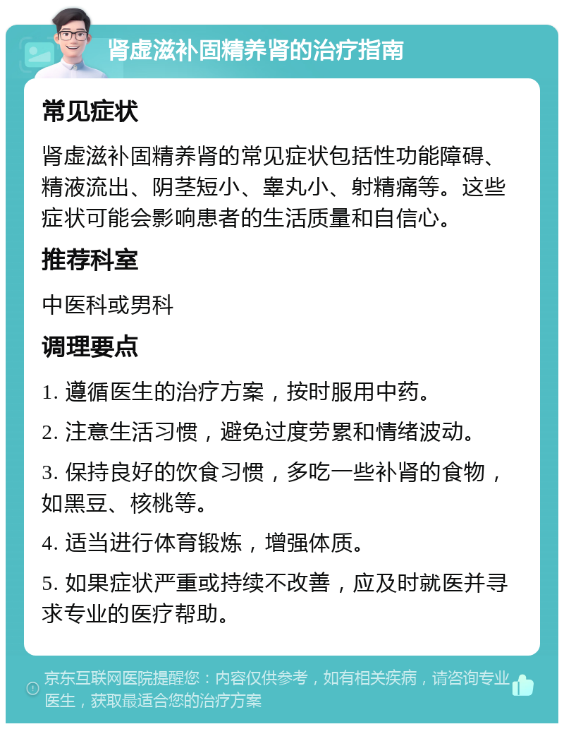 肾虚滋补固精养肾的治疗指南 常见症状 肾虚滋补固精养肾的常见症状包括性功能障碍、精液流出、阴茎短小、睾丸小、射精痛等。这些症状可能会影响患者的生活质量和自信心。 推荐科室 中医科或男科 调理要点 1. 遵循医生的治疗方案，按时服用中药。 2. 注意生活习惯，避免过度劳累和情绪波动。 3. 保持良好的饮食习惯，多吃一些补肾的食物，如黑豆、核桃等。 4. 适当进行体育锻炼，增强体质。 5. 如果症状严重或持续不改善，应及时就医并寻求专业的医疗帮助。