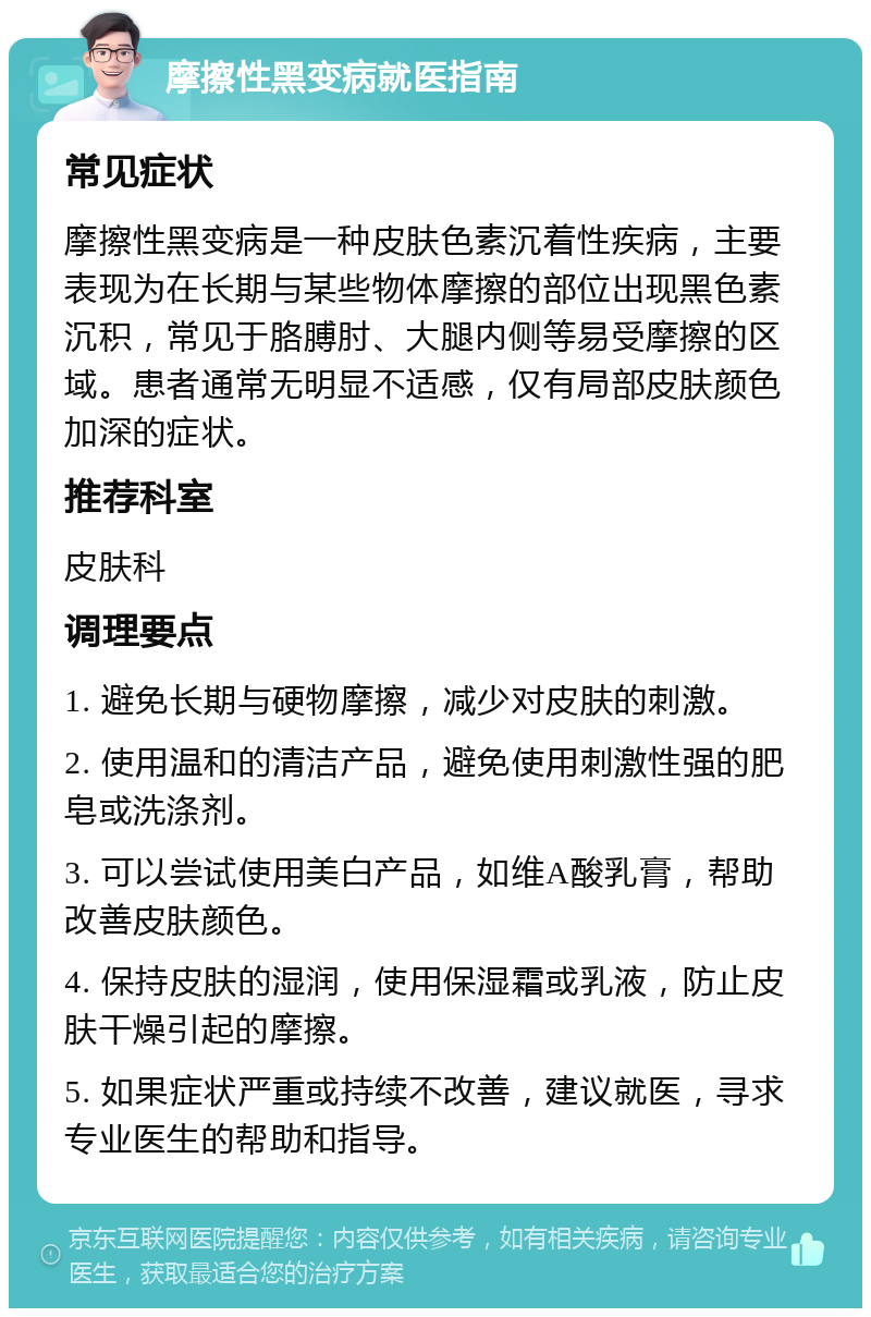 摩擦性黑变病就医指南 常见症状 摩擦性黑变病是一种皮肤色素沉着性疾病，主要表现为在长期与某些物体摩擦的部位出现黑色素沉积，常见于胳膊肘、大腿内侧等易受摩擦的区域。患者通常无明显不适感，仅有局部皮肤颜色加深的症状。 推荐科室 皮肤科 调理要点 1. 避免长期与硬物摩擦，减少对皮肤的刺激。 2. 使用温和的清洁产品，避免使用刺激性强的肥皂或洗涤剂。 3. 可以尝试使用美白产品，如维A酸乳膏，帮助改善皮肤颜色。 4. 保持皮肤的湿润，使用保湿霜或乳液，防止皮肤干燥引起的摩擦。 5. 如果症状严重或持续不改善，建议就医，寻求专业医生的帮助和指导。