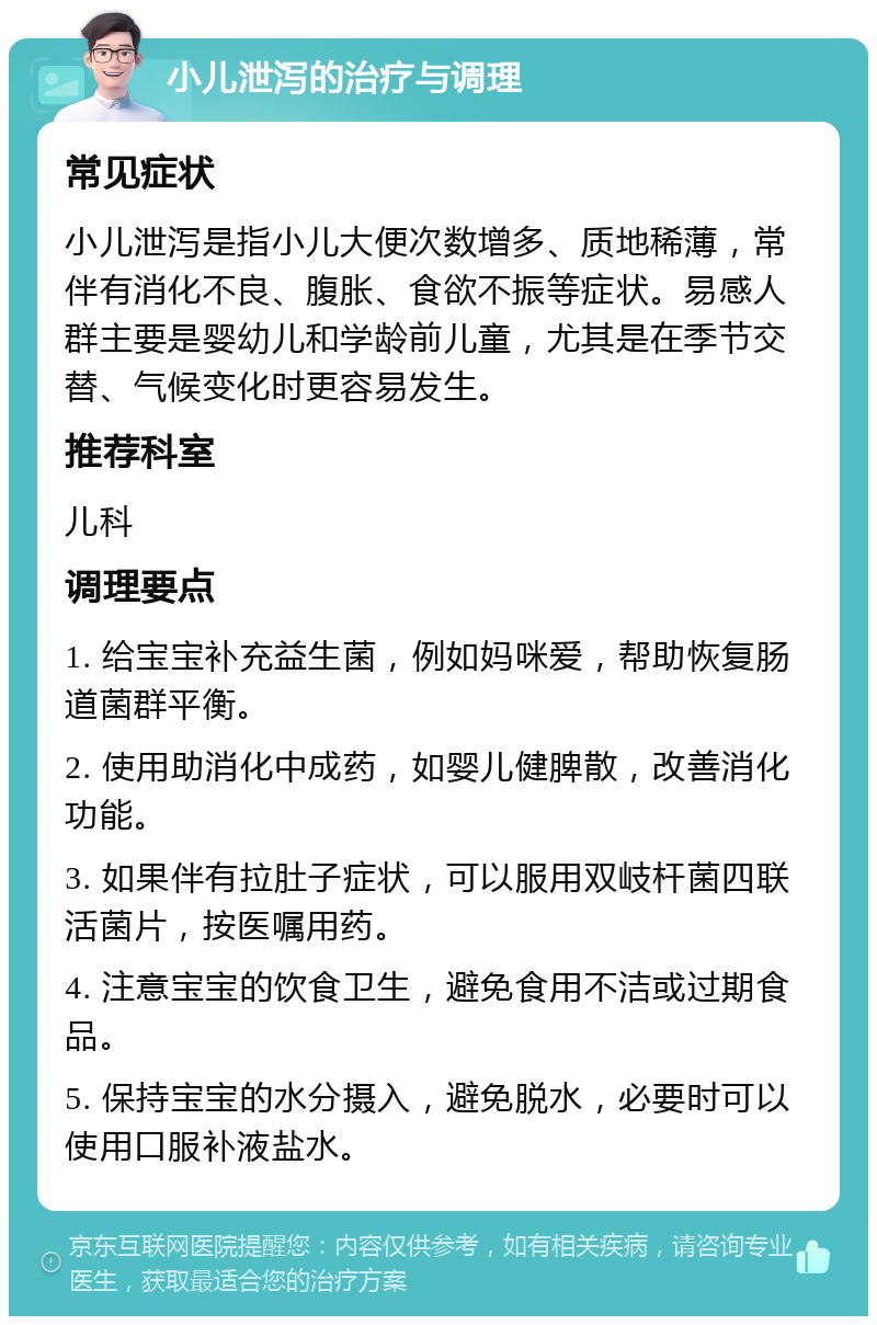 小儿泄泻的治疗与调理 常见症状 小儿泄泻是指小儿大便次数增多、质地稀薄，常伴有消化不良、腹胀、食欲不振等症状。易感人群主要是婴幼儿和学龄前儿童，尤其是在季节交替、气候变化时更容易发生。 推荐科室 儿科 调理要点 1. 给宝宝补充益生菌，例如妈咪爱，帮助恢复肠道菌群平衡。 2. 使用助消化中成药，如婴儿健脾散，改善消化功能。 3. 如果伴有拉肚子症状，可以服用双岐杆菌四联活菌片，按医嘱用药。 4. 注意宝宝的饮食卫生，避免食用不洁或过期食品。 5. 保持宝宝的水分摄入，避免脱水，必要时可以使用口服补液盐水。