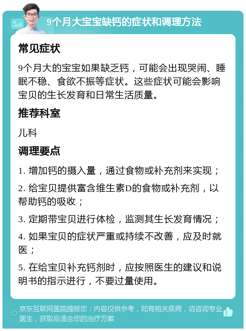 9个月大宝宝缺钙的症状和调理方法 常见症状 9个月大的宝宝如果缺乏钙，可能会出现哭闹、睡眠不稳、食欲不振等症状。这些症状可能会影响宝贝的生长发育和日常生活质量。 推荐科室 儿科 调理要点 1. 增加钙的摄入量，通过食物或补充剂来实现； 2. 给宝贝提供富含维生素D的食物或补充剂，以帮助钙的吸收； 3. 定期带宝贝进行体检，监测其生长发育情况； 4. 如果宝贝的症状严重或持续不改善，应及时就医； 5. 在给宝贝补充钙剂时，应按照医生的建议和说明书的指示进行，不要过量使用。