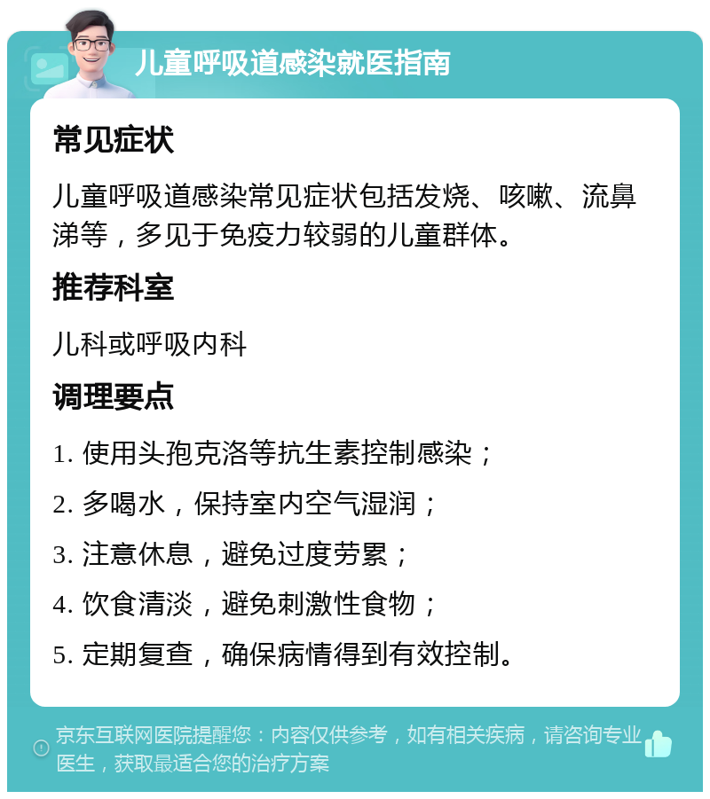 儿童呼吸道感染就医指南 常见症状 儿童呼吸道感染常见症状包括发烧、咳嗽、流鼻涕等，多见于免疫力较弱的儿童群体。 推荐科室 儿科或呼吸内科 调理要点 1. 使用头孢克洛等抗生素控制感染； 2. 多喝水，保持室内空气湿润； 3. 注意休息，避免过度劳累； 4. 饮食清淡，避免刺激性食物； 5. 定期复查，确保病情得到有效控制。