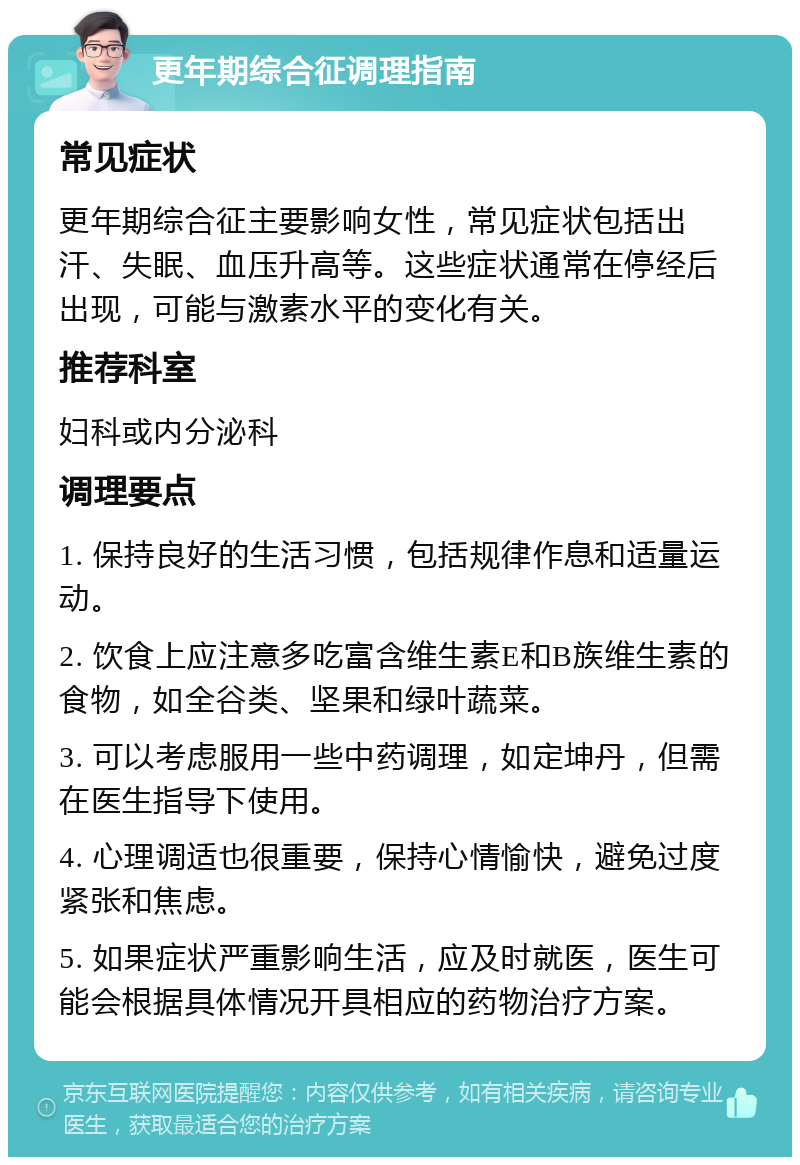 更年期综合征调理指南 常见症状 更年期综合征主要影响女性，常见症状包括出汗、失眠、血压升高等。这些症状通常在停经后出现，可能与激素水平的变化有关。 推荐科室 妇科或内分泌科 调理要点 1. 保持良好的生活习惯，包括规律作息和适量运动。 2. 饮食上应注意多吃富含维生素E和B族维生素的食物，如全谷类、坚果和绿叶蔬菜。 3. 可以考虑服用一些中药调理，如定坤丹，但需在医生指导下使用。 4. 心理调适也很重要，保持心情愉快，避免过度紧张和焦虑。 5. 如果症状严重影响生活，应及时就医，医生可能会根据具体情况开具相应的药物治疗方案。