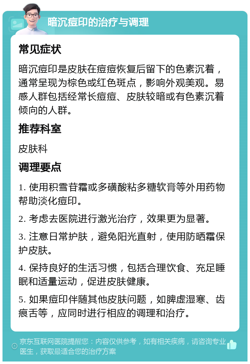 暗沉痘印的治疗与调理 常见症状 暗沉痘印是皮肤在痘痘恢复后留下的色素沉着，通常呈现为棕色或红色斑点，影响外观美观。易感人群包括经常长痘痘、皮肤较暗或有色素沉着倾向的人群。 推荐科室 皮肤科 调理要点 1. 使用积雪苷霜或多磺酸粘多糖软膏等外用药物帮助淡化痘印。 2. 考虑去医院进行激光治疗，效果更为显著。 3. 注意日常护肤，避免阳光直射，使用防晒霜保护皮肤。 4. 保持良好的生活习惯，包括合理饮食、充足睡眠和适量运动，促进皮肤健康。 5. 如果痘印伴随其他皮肤问题，如脾虚湿寒、齿痕舌等，应同时进行相应的调理和治疗。