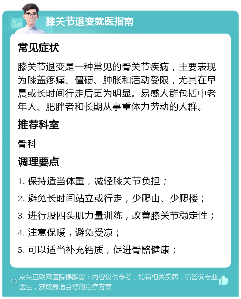 膝关节退变就医指南 常见症状 膝关节退变是一种常见的骨关节疾病，主要表现为膝盖疼痛、僵硬、肿胀和活动受限，尤其在早晨或长时间行走后更为明显。易感人群包括中老年人、肥胖者和长期从事重体力劳动的人群。 推荐科室 骨科 调理要点 1. 保持适当体重，减轻膝关节负担； 2. 避免长时间站立或行走，少爬山、少爬楼； 3. 进行股四头肌力量训练，改善膝关节稳定性； 4. 注意保暖，避免受凉； 5. 可以适当补充钙质，促进骨骼健康；