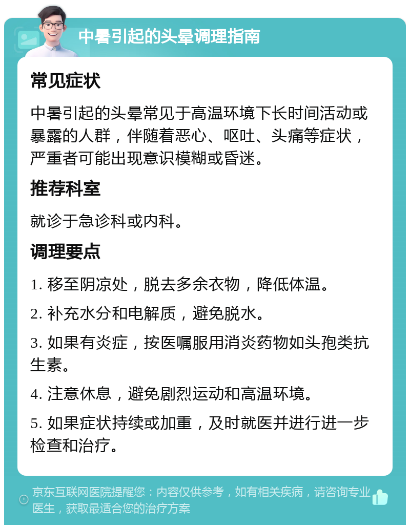 中暑引起的头晕调理指南 常见症状 中暑引起的头晕常见于高温环境下长时间活动或暴露的人群，伴随着恶心、呕吐、头痛等症状，严重者可能出现意识模糊或昏迷。 推荐科室 就诊于急诊科或内科。 调理要点 1. 移至阴凉处，脱去多余衣物，降低体温。 2. 补充水分和电解质，避免脱水。 3. 如果有炎症，按医嘱服用消炎药物如头孢类抗生素。 4. 注意休息，避免剧烈运动和高温环境。 5. 如果症状持续或加重，及时就医并进行进一步检查和治疗。