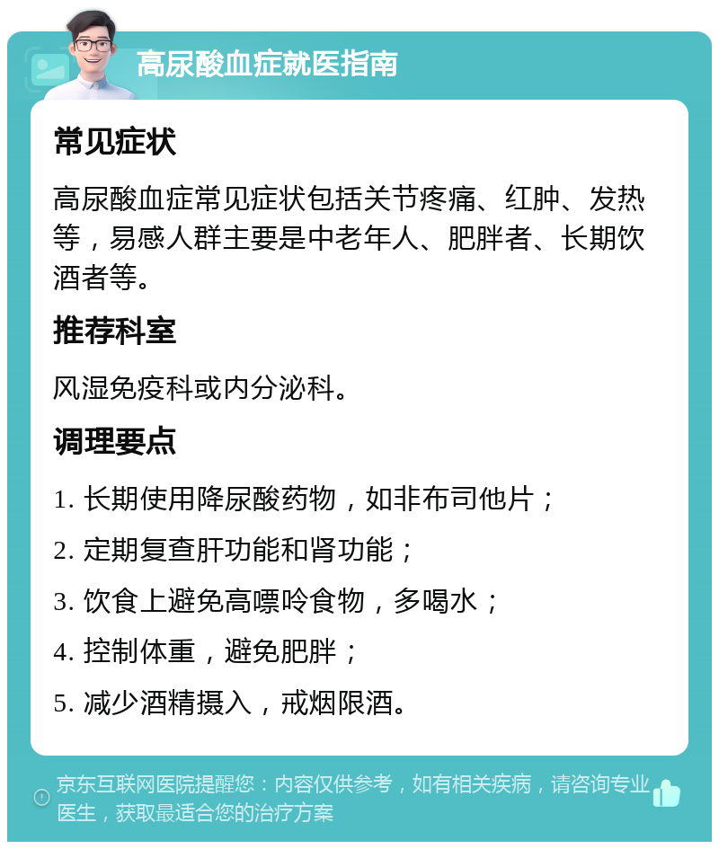 高尿酸血症就医指南 常见症状 高尿酸血症常见症状包括关节疼痛、红肿、发热等，易感人群主要是中老年人、肥胖者、长期饮酒者等。 推荐科室 风湿免疫科或内分泌科。 调理要点 1. 长期使用降尿酸药物，如非布司他片； 2. 定期复查肝功能和肾功能； 3. 饮食上避免高嘌呤食物，多喝水； 4. 控制体重，避免肥胖； 5. 减少酒精摄入，戒烟限酒。