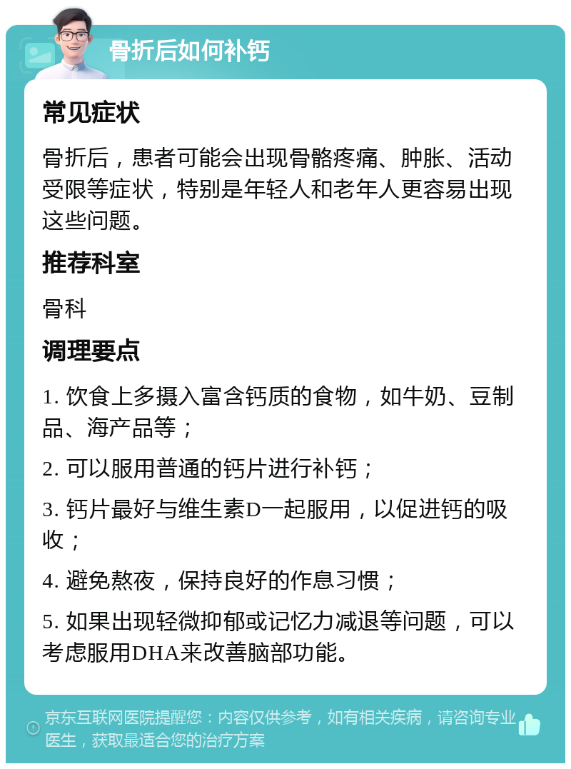 骨折后如何补钙 常见症状 骨折后，患者可能会出现骨骼疼痛、肿胀、活动受限等症状，特别是年轻人和老年人更容易出现这些问题。 推荐科室 骨科 调理要点 1. 饮食上多摄入富含钙质的食物，如牛奶、豆制品、海产品等； 2. 可以服用普通的钙片进行补钙； 3. 钙片最好与维生素D一起服用，以促进钙的吸收； 4. 避免熬夜，保持良好的作息习惯； 5. 如果出现轻微抑郁或记忆力减退等问题，可以考虑服用DHA来改善脑部功能。