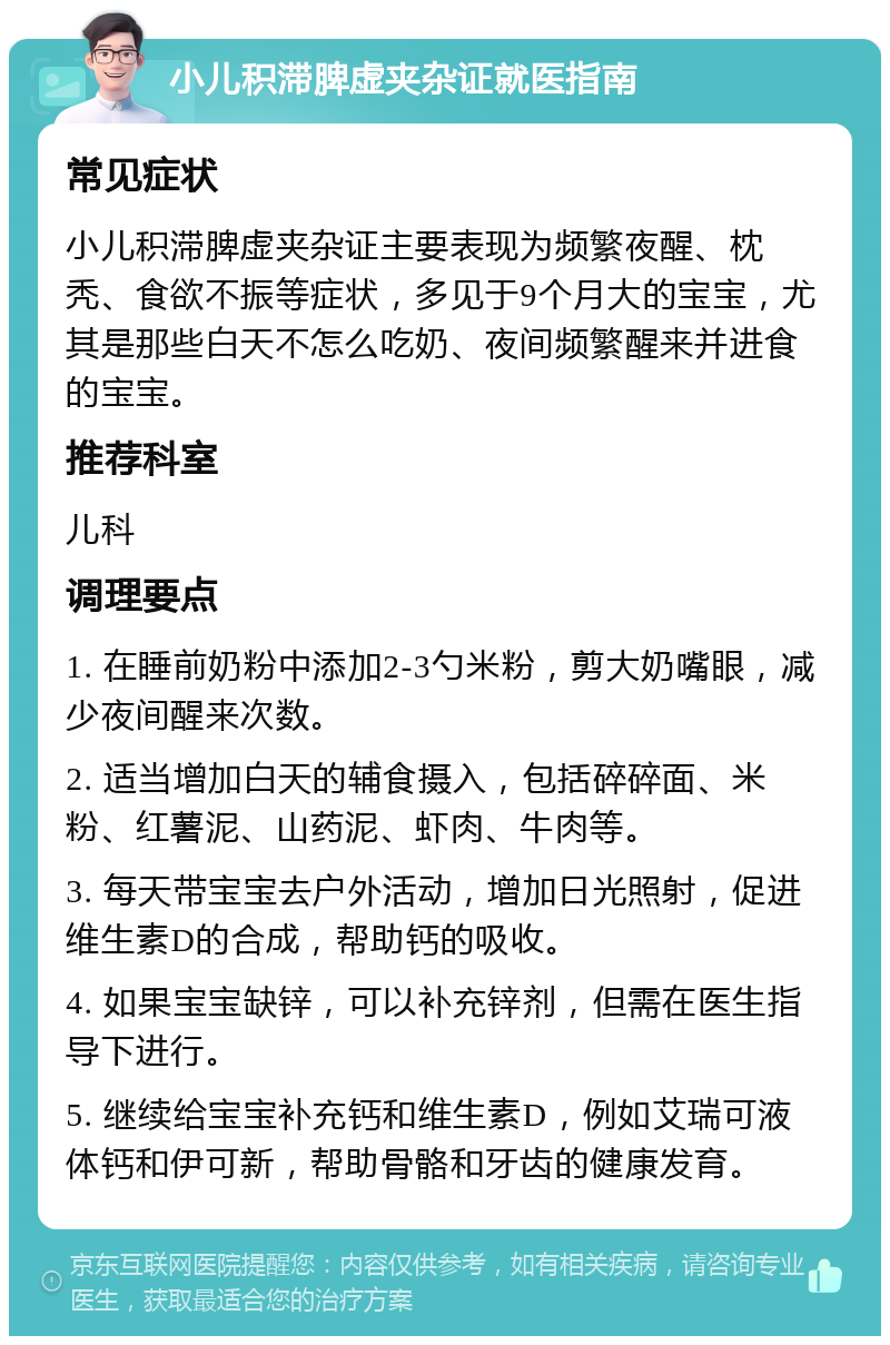 小儿积滞脾虚夹杂证就医指南 常见症状 小儿积滞脾虚夹杂证主要表现为频繁夜醒、枕秃、食欲不振等症状，多见于9个月大的宝宝，尤其是那些白天不怎么吃奶、夜间频繁醒来并进食的宝宝。 推荐科室 儿科 调理要点 1. 在睡前奶粉中添加2-3勺米粉，剪大奶嘴眼，减少夜间醒来次数。 2. 适当增加白天的辅食摄入，包括碎碎面、米粉、红薯泥、山药泥、虾肉、牛肉等。 3. 每天带宝宝去户外活动，增加日光照射，促进维生素D的合成，帮助钙的吸收。 4. 如果宝宝缺锌，可以补充锌剂，但需在医生指导下进行。 5. 继续给宝宝补充钙和维生素D，例如艾瑞可液体钙和伊可新，帮助骨骼和牙齿的健康发育。