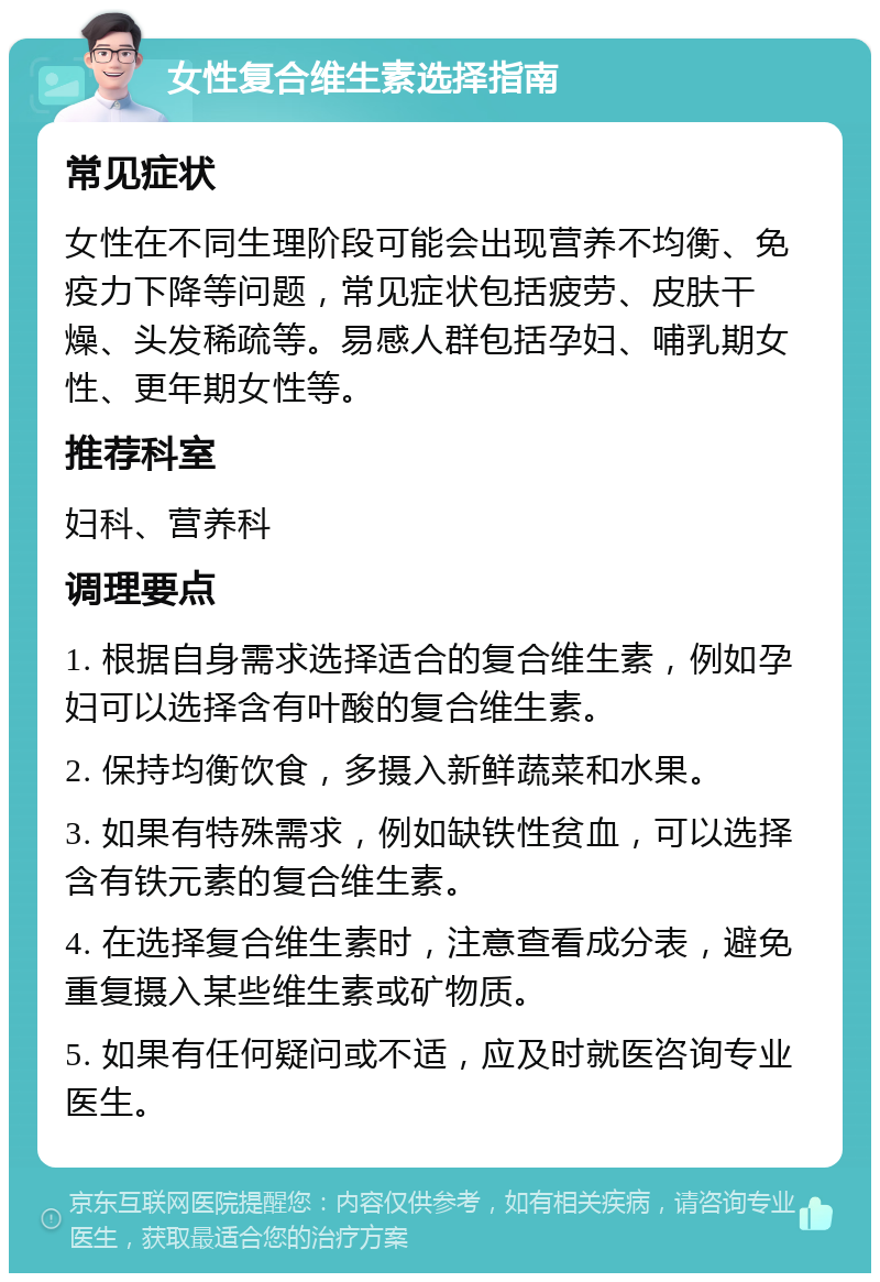 女性复合维生素选择指南 常见症状 女性在不同生理阶段可能会出现营养不均衡、免疫力下降等问题，常见症状包括疲劳、皮肤干燥、头发稀疏等。易感人群包括孕妇、哺乳期女性、更年期女性等。 推荐科室 妇科、营养科 调理要点 1. 根据自身需求选择适合的复合维生素，例如孕妇可以选择含有叶酸的复合维生素。 2. 保持均衡饮食，多摄入新鲜蔬菜和水果。 3. 如果有特殊需求，例如缺铁性贫血，可以选择含有铁元素的复合维生素。 4. 在选择复合维生素时，注意查看成分表，避免重复摄入某些维生素或矿物质。 5. 如果有任何疑问或不适，应及时就医咨询专业医生。