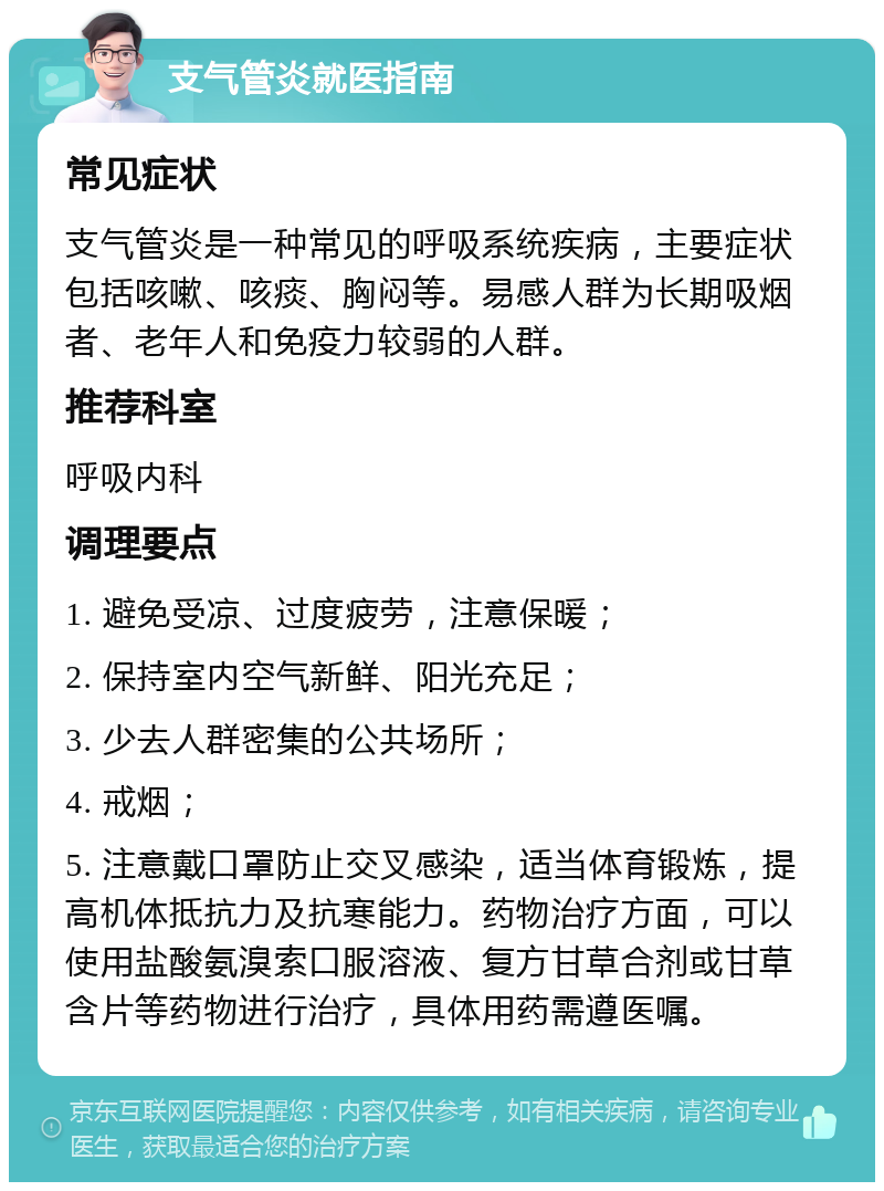 支气管炎就医指南 常见症状 支气管炎是一种常见的呼吸系统疾病，主要症状包括咳嗽、咳痰、胸闷等。易感人群为长期吸烟者、老年人和免疫力较弱的人群。 推荐科室 呼吸内科 调理要点 1. 避免受凉、过度疲劳，注意保暖； 2. 保持室内空气新鲜、阳光充足； 3. 少去人群密集的公共场所； 4. 戒烟； 5. 注意戴口罩防止交叉感染，适当体育锻炼，提高机体抵抗力及抗寒能力。药物治疗方面，可以使用盐酸氨溴索口服溶液、复方甘草合剂或甘草含片等药物进行治疗，具体用药需遵医嘱。