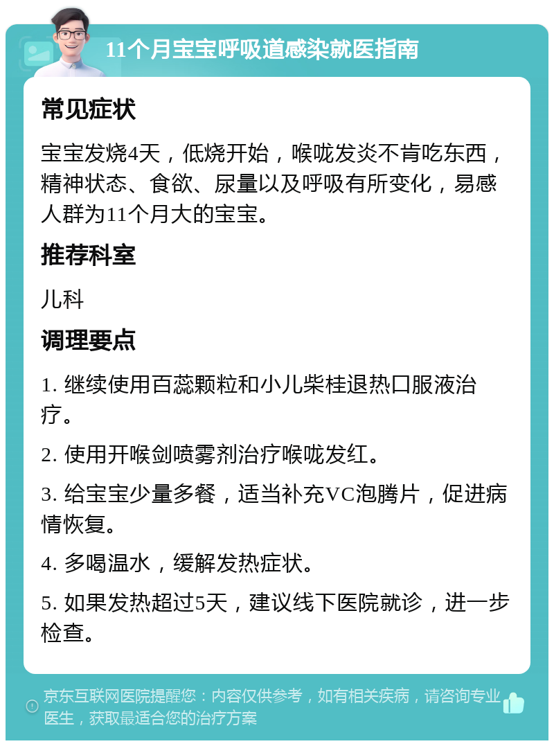 11个月宝宝呼吸道感染就医指南 常见症状 宝宝发烧4天，低烧开始，喉咙发炎不肯吃东西，精神状态、食欲、尿量以及呼吸有所变化，易感人群为11个月大的宝宝。 推荐科室 儿科 调理要点 1. 继续使用百蕊颗粒和小儿柴桂退热口服液治疗。 2. 使用开喉剑喷雾剂治疗喉咙发红。 3. 给宝宝少量多餐，适当补充VC泡腾片，促进病情恢复。 4. 多喝温水，缓解发热症状。 5. 如果发热超过5天，建议线下医院就诊，进一步检查。