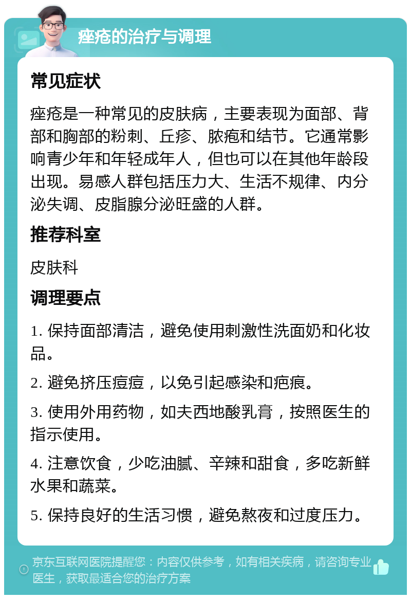 痤疮的治疗与调理 常见症状 痤疮是一种常见的皮肤病，主要表现为面部、背部和胸部的粉刺、丘疹、脓疱和结节。它通常影响青少年和年轻成年人，但也可以在其他年龄段出现。易感人群包括压力大、生活不规律、内分泌失调、皮脂腺分泌旺盛的人群。 推荐科室 皮肤科 调理要点 1. 保持面部清洁，避免使用刺激性洗面奶和化妆品。 2. 避免挤压痘痘，以免引起感染和疤痕。 3. 使用外用药物，如夫西地酸乳膏，按照医生的指示使用。 4. 注意饮食，少吃油腻、辛辣和甜食，多吃新鲜水果和蔬菜。 5. 保持良好的生活习惯，避免熬夜和过度压力。