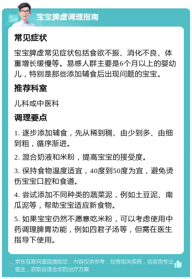 宝宝脾虚调理指南 常见症状 宝宝脾虚常见症状包括食欲不振、消化不良、体重增长缓慢等。易感人群主要是6个月以上的婴幼儿，特别是那些添加辅食后出现问题的宝宝。 推荐科室 儿科或中医科 调理要点 1. 逐步添加辅食，先从稀到稠、由少到多、由细到粗，循序渐进。 2. 混合奶液和米粉，提高宝宝的接受度。 3. 保持食物温度适宜，40度到50度为宜，避免烫伤宝宝口腔和食道。 4. 尝试添加不同种类的蔬菜泥，例如土豆泥、南瓜泥等，帮助宝宝适应新食物。 5. 如果宝宝仍然不愿意吃米粉，可以考虑使用中药调理脾胃功能，例如四君子汤等，但需在医生指导下使用。