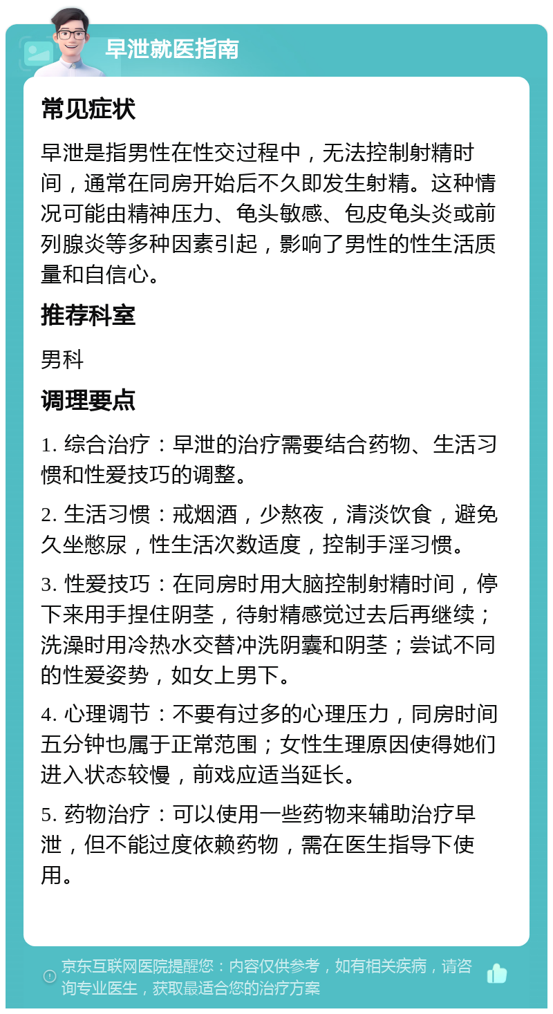 早泄就医指南 常见症状 早泄是指男性在性交过程中，无法控制射精时间，通常在同房开始后不久即发生射精。这种情况可能由精神压力、龟头敏感、包皮龟头炎或前列腺炎等多种因素引起，影响了男性的性生活质量和自信心。 推荐科室 男科 调理要点 1. 综合治疗：早泄的治疗需要结合药物、生活习惯和性爱技巧的调整。 2. 生活习惯：戒烟酒，少熬夜，清淡饮食，避免久坐憋尿，性生活次数适度，控制手淫习惯。 3. 性爱技巧：在同房时用大脑控制射精时间，停下来用手捏住阴茎，待射精感觉过去后再继续；洗澡时用冷热水交替冲洗阴囊和阴茎；尝试不同的性爱姿势，如女上男下。 4. 心理调节：不要有过多的心理压力，同房时间五分钟也属于正常范围；女性生理原因使得她们进入状态较慢，前戏应适当延长。 5. 药物治疗：可以使用一些药物来辅助治疗早泄，但不能过度依赖药物，需在医生指导下使用。