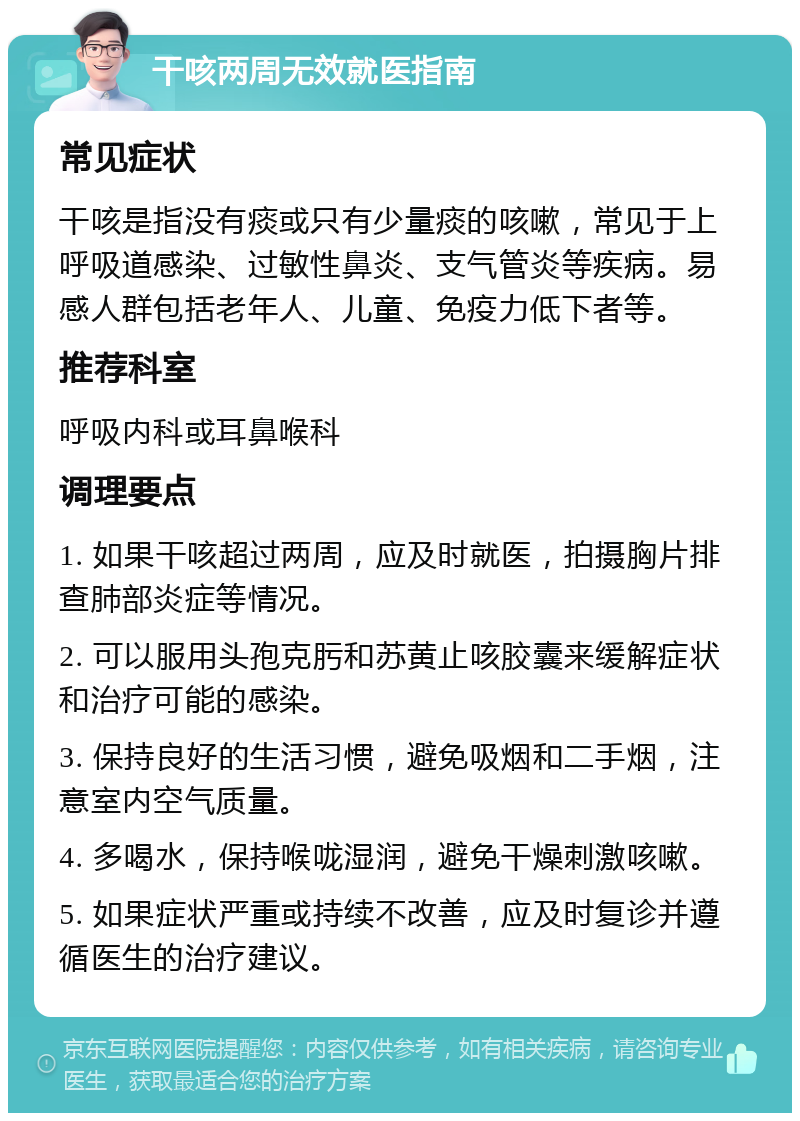 干咳两周无效就医指南 常见症状 干咳是指没有痰或只有少量痰的咳嗽，常见于上呼吸道感染、过敏性鼻炎、支气管炎等疾病。易感人群包括老年人、儿童、免疫力低下者等。 推荐科室 呼吸内科或耳鼻喉科 调理要点 1. 如果干咳超过两周，应及时就医，拍摄胸片排查肺部炎症等情况。 2. 可以服用头孢克肟和苏黄止咳胶囊来缓解症状和治疗可能的感染。 3. 保持良好的生活习惯，避免吸烟和二手烟，注意室内空气质量。 4. 多喝水，保持喉咙湿润，避免干燥刺激咳嗽。 5. 如果症状严重或持续不改善，应及时复诊并遵循医生的治疗建议。