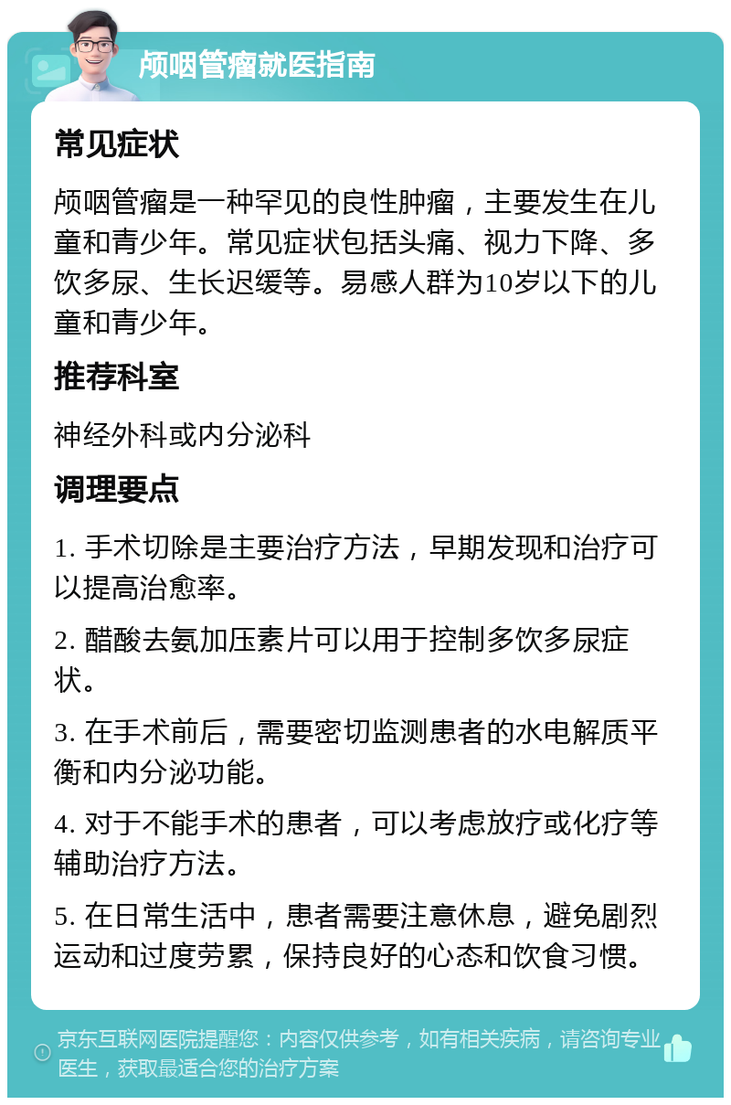 颅咽管瘤就医指南 常见症状 颅咽管瘤是一种罕见的良性肿瘤，主要发生在儿童和青少年。常见症状包括头痛、视力下降、多饮多尿、生长迟缓等。易感人群为10岁以下的儿童和青少年。 推荐科室 神经外科或内分泌科 调理要点 1. 手术切除是主要治疗方法，早期发现和治疗可以提高治愈率。 2. 醋酸去氨加压素片可以用于控制多饮多尿症状。 3. 在手术前后，需要密切监测患者的水电解质平衡和内分泌功能。 4. 对于不能手术的患者，可以考虑放疗或化疗等辅助治疗方法。 5. 在日常生活中，患者需要注意休息，避免剧烈运动和过度劳累，保持良好的心态和饮食习惯。