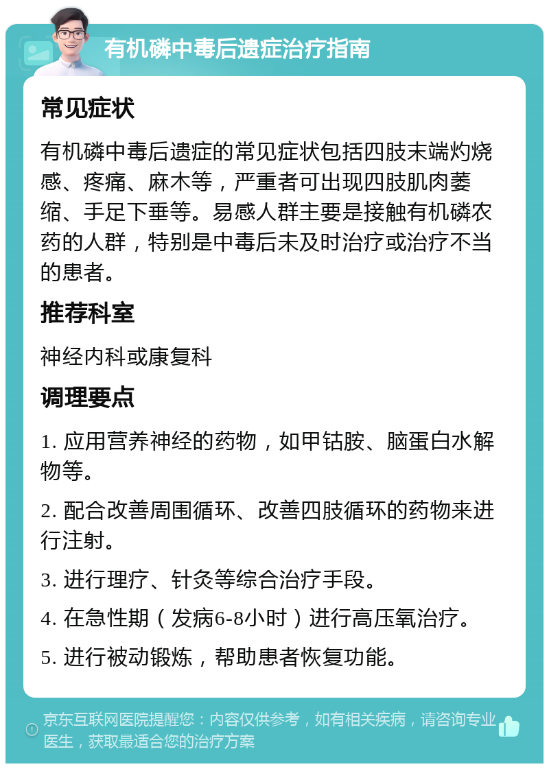 有机磷中毒后遗症治疗指南 常见症状 有机磷中毒后遗症的常见症状包括四肢末端灼烧感、疼痛、麻木等，严重者可出现四肢肌肉萎缩、手足下垂等。易感人群主要是接触有机磷农药的人群，特别是中毒后未及时治疗或治疗不当的患者。 推荐科室 神经内科或康复科 调理要点 1. 应用营养神经的药物，如甲钴胺、脑蛋白水解物等。 2. 配合改善周围循环、改善四肢循环的药物来进行注射。 3. 进行理疗、针灸等综合治疗手段。 4. 在急性期（发病6-8小时）进行高压氧治疗。 5. 进行被动锻炼，帮助患者恢复功能。