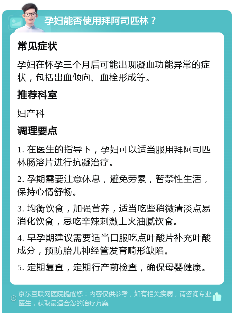 孕妇能否使用拜阿司匹林？ 常见症状 孕妇在怀孕三个月后可能出现凝血功能异常的症状，包括出血倾向、血栓形成等。 推荐科室 妇产科 调理要点 1. 在医生的指导下，孕妇可以适当服用拜阿司匹林肠溶片进行抗凝治疗。 2. 孕期需要注意休息，避免劳累，暂禁性生活，保持心情舒畅。 3. 均衡饮食，加强营养，适当吃些稍微清淡点易消化饮食，忌吃辛辣刺激上火油腻饮食。 4. 早孕期建议需要适当口服吃点叶酸片补充叶酸成分，预防胎儿神经管发育畸形缺陷。 5. 定期复查，定期行产前检查，确保母婴健康。