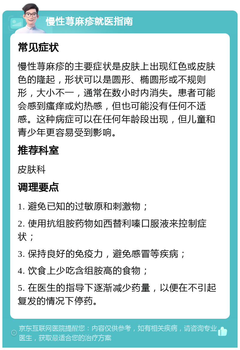 慢性荨麻疹就医指南 常见症状 慢性荨麻疹的主要症状是皮肤上出现红色或皮肤色的隆起，形状可以是圆形、椭圆形或不规则形，大小不一，通常在数小时内消失。患者可能会感到瘙痒或灼热感，但也可能没有任何不适感。这种病症可以在任何年龄段出现，但儿童和青少年更容易受到影响。 推荐科室 皮肤科 调理要点 1. 避免已知的过敏原和刺激物； 2. 使用抗组胺药物如西替利嗪口服液来控制症状； 3. 保持良好的免疫力，避免感冒等疾病； 4. 饮食上少吃含组胺高的食物； 5. 在医生的指导下逐渐减少药量，以便在不引起复发的情况下停药。