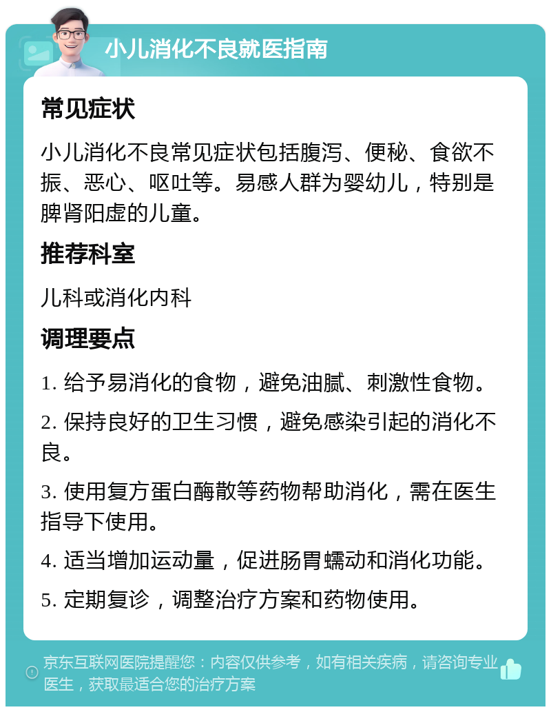 小儿消化不良就医指南 常见症状 小儿消化不良常见症状包括腹泻、便秘、食欲不振、恶心、呕吐等。易感人群为婴幼儿，特别是脾肾阳虚的儿童。 推荐科室 儿科或消化内科 调理要点 1. 给予易消化的食物，避免油腻、刺激性食物。 2. 保持良好的卫生习惯，避免感染引起的消化不良。 3. 使用复方蛋白酶散等药物帮助消化，需在医生指导下使用。 4. 适当增加运动量，促进肠胃蠕动和消化功能。 5. 定期复诊，调整治疗方案和药物使用。