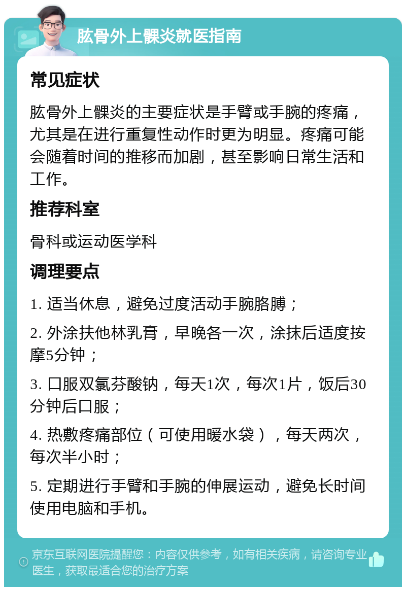 肱骨外上髁炎就医指南 常见症状 肱骨外上髁炎的主要症状是手臂或手腕的疼痛，尤其是在进行重复性动作时更为明显。疼痛可能会随着时间的推移而加剧，甚至影响日常生活和工作。 推荐科室 骨科或运动医学科 调理要点 1. 适当休息，避免过度活动手腕胳膊； 2. 外涂扶他林乳膏，早晚各一次，涂抹后适度按摩5分钟； 3. 口服双氯芬酸钠，每天1次，每次1片，饭后30分钟后口服； 4. 热敷疼痛部位（可使用暖水袋），每天两次，每次半小时； 5. 定期进行手臂和手腕的伸展运动，避免长时间使用电脑和手机。