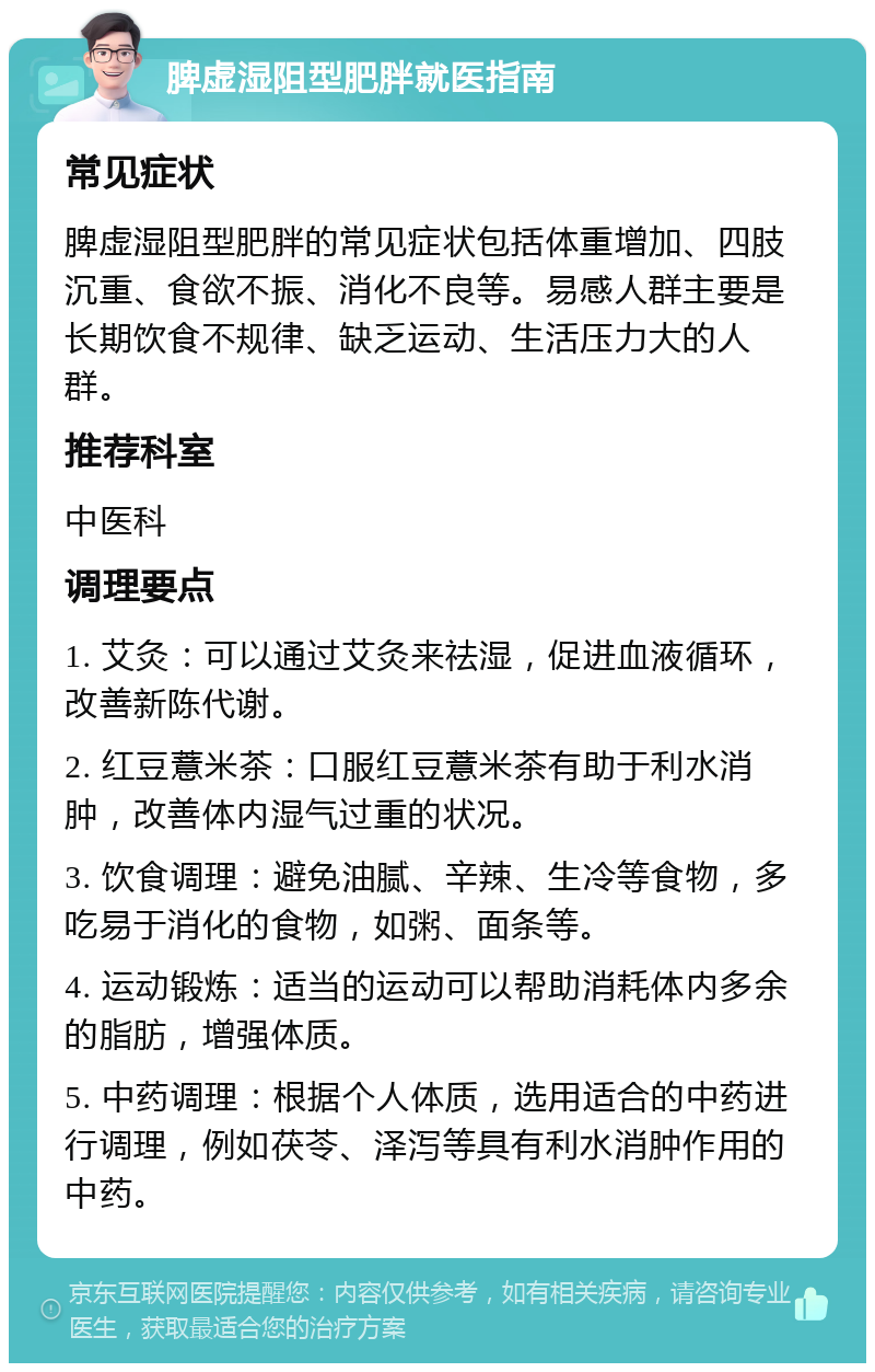 脾虚湿阻型肥胖就医指南 常见症状 脾虚湿阻型肥胖的常见症状包括体重增加、四肢沉重、食欲不振、消化不良等。易感人群主要是长期饮食不规律、缺乏运动、生活压力大的人群。 推荐科室 中医科 调理要点 1. 艾灸：可以通过艾灸来祛湿，促进血液循环，改善新陈代谢。 2. 红豆薏米茶：口服红豆薏米茶有助于利水消肿，改善体内湿气过重的状况。 3. 饮食调理：避免油腻、辛辣、生冷等食物，多吃易于消化的食物，如粥、面条等。 4. 运动锻炼：适当的运动可以帮助消耗体内多余的脂肪，增强体质。 5. 中药调理：根据个人体质，选用适合的中药进行调理，例如茯苓、泽泻等具有利水消肿作用的中药。