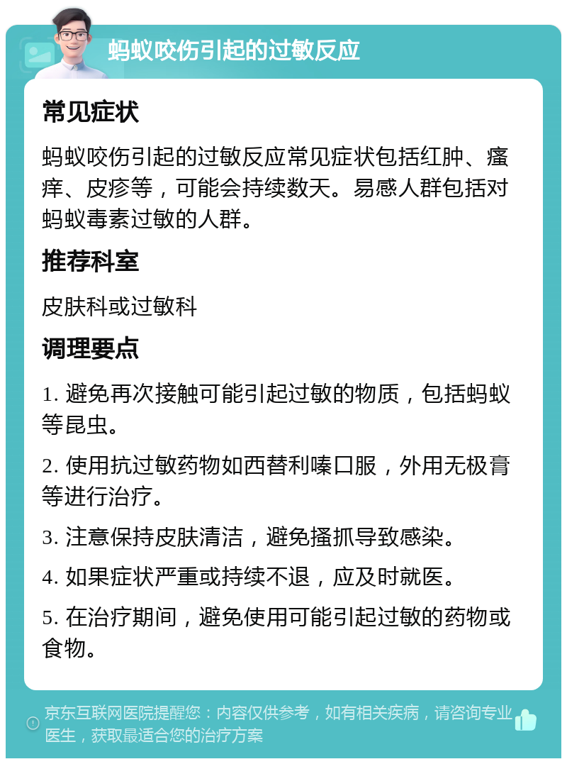 蚂蚁咬伤引起的过敏反应 常见症状 蚂蚁咬伤引起的过敏反应常见症状包括红肿、瘙痒、皮疹等，可能会持续数天。易感人群包括对蚂蚁毒素过敏的人群。 推荐科室 皮肤科或过敏科 调理要点 1. 避免再次接触可能引起过敏的物质，包括蚂蚁等昆虫。 2. 使用抗过敏药物如西替利嗪口服，外用无极膏等进行治疗。 3. 注意保持皮肤清洁，避免搔抓导致感染。 4. 如果症状严重或持续不退，应及时就医。 5. 在治疗期间，避免使用可能引起过敏的药物或食物。