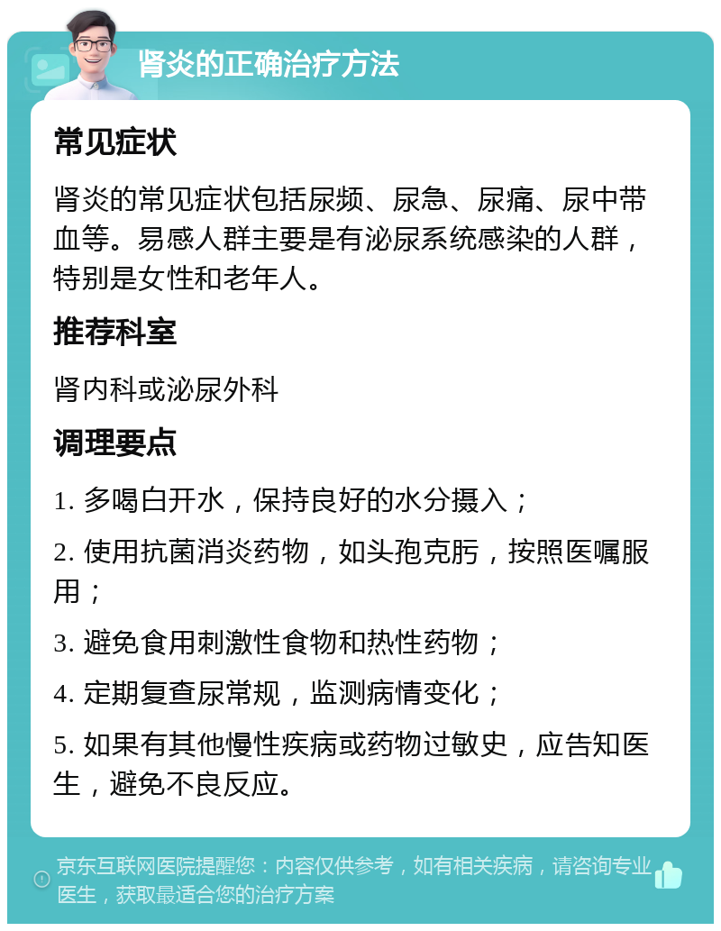 肾炎的正确治疗方法 常见症状 肾炎的常见症状包括尿频、尿急、尿痛、尿中带血等。易感人群主要是有泌尿系统感染的人群，特别是女性和老年人。 推荐科室 肾内科或泌尿外科 调理要点 1. 多喝白开水，保持良好的水分摄入； 2. 使用抗菌消炎药物，如头孢克肟，按照医嘱服用； 3. 避免食用刺激性食物和热性药物； 4. 定期复查尿常规，监测病情变化； 5. 如果有其他慢性疾病或药物过敏史，应告知医生，避免不良反应。