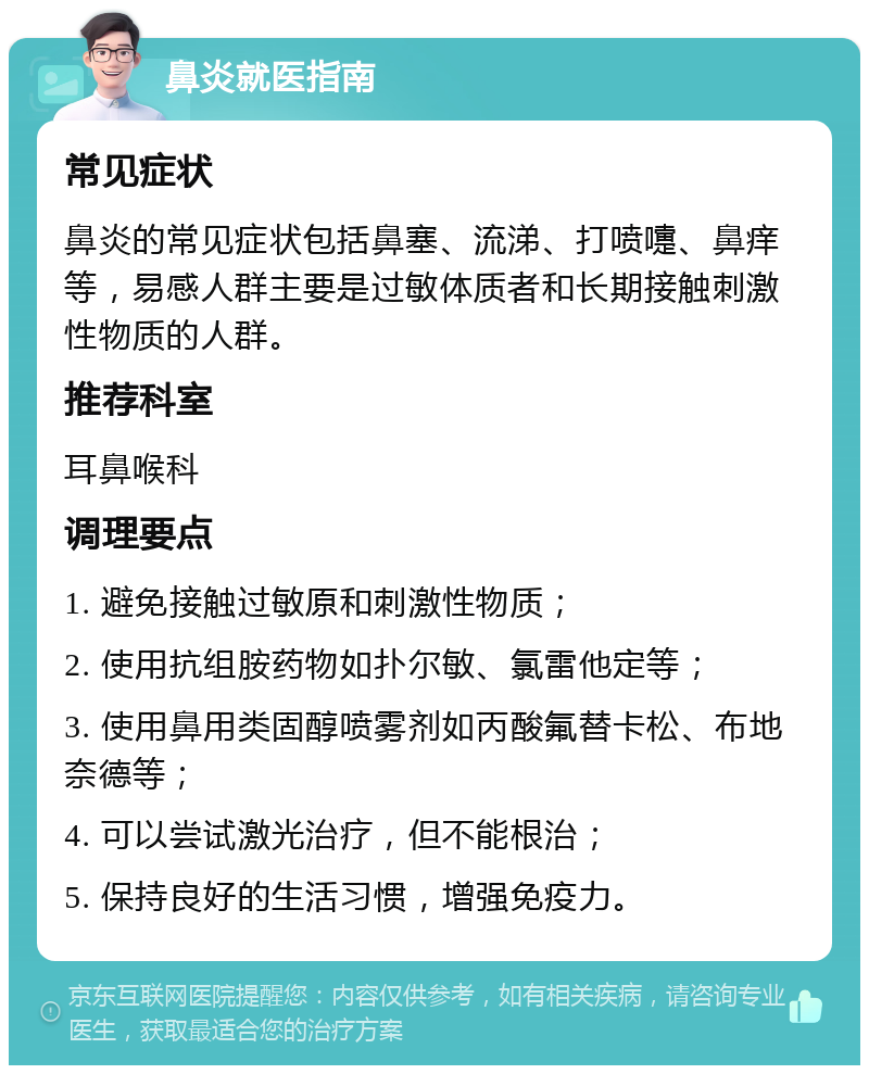 鼻炎就医指南 常见症状 鼻炎的常见症状包括鼻塞、流涕、打喷嚏、鼻痒等，易感人群主要是过敏体质者和长期接触刺激性物质的人群。 推荐科室 耳鼻喉科 调理要点 1. 避免接触过敏原和刺激性物质； 2. 使用抗组胺药物如扑尔敏、氯雷他定等； 3. 使用鼻用类固醇喷雾剂如丙酸氟替卡松、布地奈德等； 4. 可以尝试激光治疗，但不能根治； 5. 保持良好的生活习惯，增强免疫力。