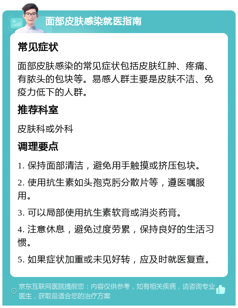 面部皮肤感染就医指南 常见症状 面部皮肤感染的常见症状包括皮肤红肿、疼痛、有脓头的包块等。易感人群主要是皮肤不洁、免疫力低下的人群。 推荐科室 皮肤科或外科 调理要点 1. 保持面部清洁，避免用手触摸或挤压包块。 2. 使用抗生素如头孢克肟分散片等，遵医嘱服用。 3. 可以局部使用抗生素软膏或消炎药膏。 4. 注意休息，避免过度劳累，保持良好的生活习惯。 5. 如果症状加重或未见好转，应及时就医复查。