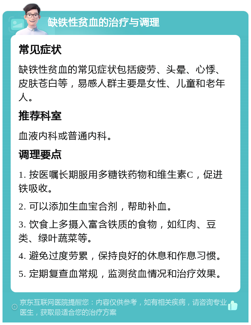 缺铁性贫血的治疗与调理 常见症状 缺铁性贫血的常见症状包括疲劳、头晕、心悸、皮肤苍白等，易感人群主要是女性、儿童和老年人。 推荐科室 血液内科或普通内科。 调理要点 1. 按医嘱长期服用多糖铁药物和维生素C，促进铁吸收。 2. 可以添加生血宝合剂，帮助补血。 3. 饮食上多摄入富含铁质的食物，如红肉、豆类、绿叶蔬菜等。 4. 避免过度劳累，保持良好的休息和作息习惯。 5. 定期复查血常规，监测贫血情况和治疗效果。