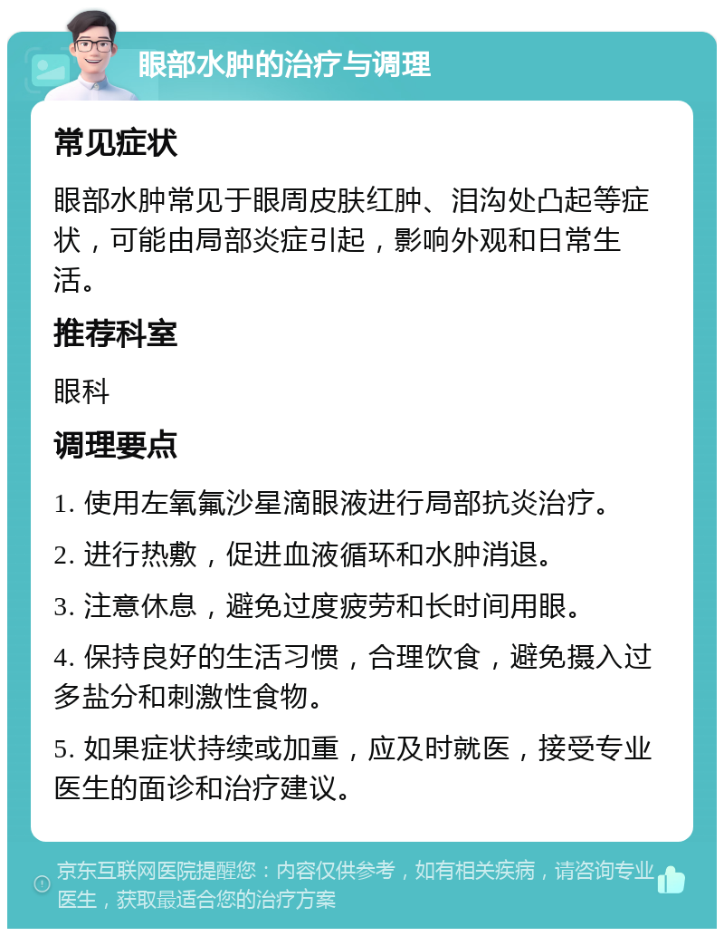 眼部水肿的治疗与调理 常见症状 眼部水肿常见于眼周皮肤红肿、泪沟处凸起等症状，可能由局部炎症引起，影响外观和日常生活。 推荐科室 眼科 调理要点 1. 使用左氧氟沙星滴眼液进行局部抗炎治疗。 2. 进行热敷，促进血液循环和水肿消退。 3. 注意休息，避免过度疲劳和长时间用眼。 4. 保持良好的生活习惯，合理饮食，避免摄入过多盐分和刺激性食物。 5. 如果症状持续或加重，应及时就医，接受专业医生的面诊和治疗建议。