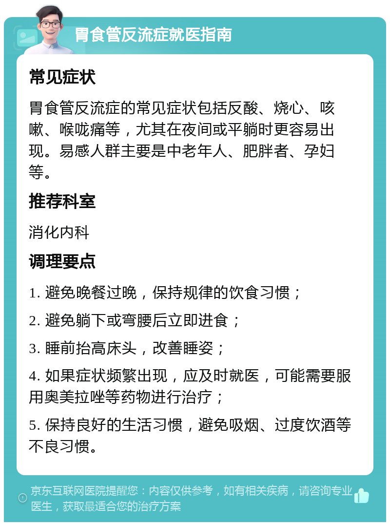 胃食管反流症就医指南 常见症状 胃食管反流症的常见症状包括反酸、烧心、咳嗽、喉咙痛等，尤其在夜间或平躺时更容易出现。易感人群主要是中老年人、肥胖者、孕妇等。 推荐科室 消化内科 调理要点 1. 避免晚餐过晚，保持规律的饮食习惯； 2. 避免躺下或弯腰后立即进食； 3. 睡前抬高床头，改善睡姿； 4. 如果症状频繁出现，应及时就医，可能需要服用奥美拉唑等药物进行治疗； 5. 保持良好的生活习惯，避免吸烟、过度饮酒等不良习惯。