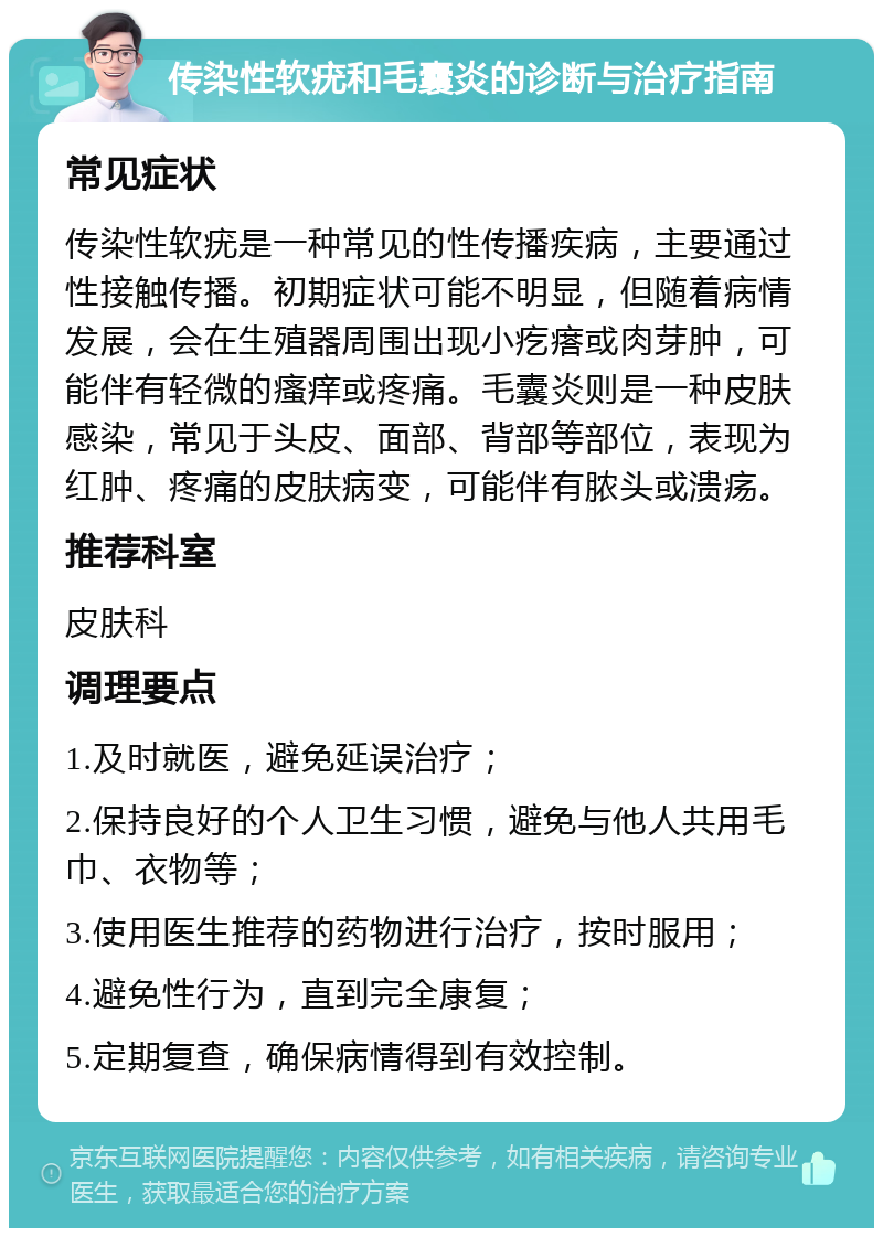 传染性软疣和毛囊炎的诊断与治疗指南 常见症状 传染性软疣是一种常见的性传播疾病，主要通过性接触传播。初期症状可能不明显，但随着病情发展，会在生殖器周围出现小疙瘩或肉芽肿，可能伴有轻微的瘙痒或疼痛。毛囊炎则是一种皮肤感染，常见于头皮、面部、背部等部位，表现为红肿、疼痛的皮肤病变，可能伴有脓头或溃疡。 推荐科室 皮肤科 调理要点 1.及时就医，避免延误治疗； 2.保持良好的个人卫生习惯，避免与他人共用毛巾、衣物等； 3.使用医生推荐的药物进行治疗，按时服用； 4.避免性行为，直到完全康复； 5.定期复查，确保病情得到有效控制。