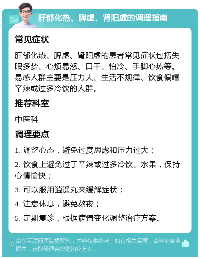 肝郁化热、脾虚、肾阳虚的调理指南 常见症状 肝郁化热、脾虚、肾阳虚的患者常见症状包括失眠多梦、心烦易怒、口干、怕冷、手脚心热等。易感人群主要是压力大、生活不规律、饮食偏嗜辛辣或过多冷饮的人群。 推荐科室 中医科 调理要点 1. 调整心态，避免过度思虑和压力过大； 2. 饮食上避免过于辛辣或过多冷饮、水果，保持心情愉快； 3. 可以服用逍遥丸来缓解症状； 4. 注意休息，避免熬夜； 5. 定期复诊，根据病情变化调整治疗方案。