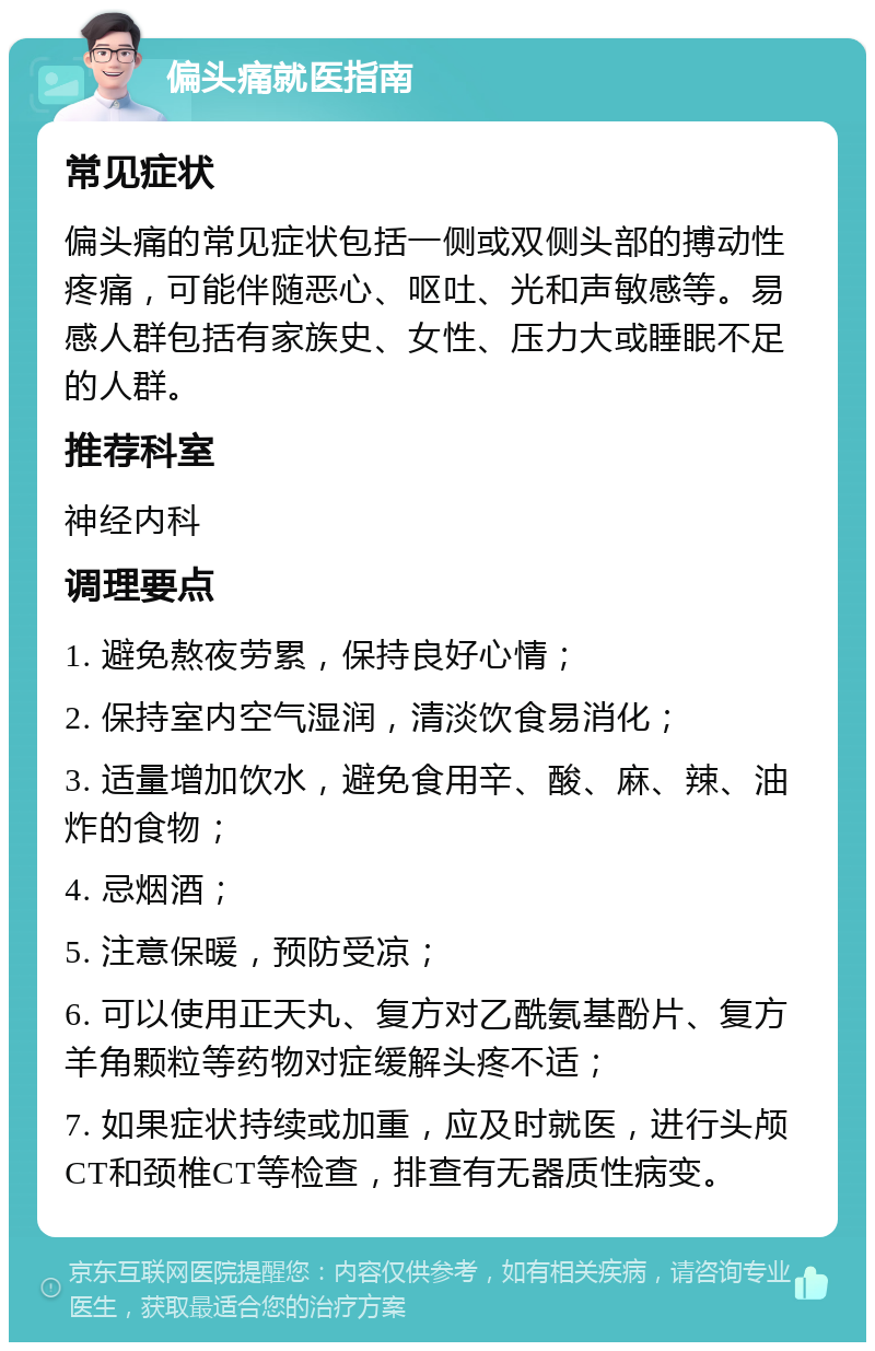 偏头痛就医指南 常见症状 偏头痛的常见症状包括一侧或双侧头部的搏动性疼痛，可能伴随恶心、呕吐、光和声敏感等。易感人群包括有家族史、女性、压力大或睡眠不足的人群。 推荐科室 神经内科 调理要点 1. 避免熬夜劳累，保持良好心情； 2. 保持室内空气湿润，清淡饮食易消化； 3. 适量增加饮水，避免食用辛、酸、麻、辣、油炸的食物； 4. 忌烟酒； 5. 注意保暖，预防受凉； 6. 可以使用正天丸、复方对乙酰氨基酚片、复方羊角颗粒等药物对症缓解头疼不适； 7. 如果症状持续或加重，应及时就医，进行头颅CT和颈椎CT等检查，排查有无器质性病变。