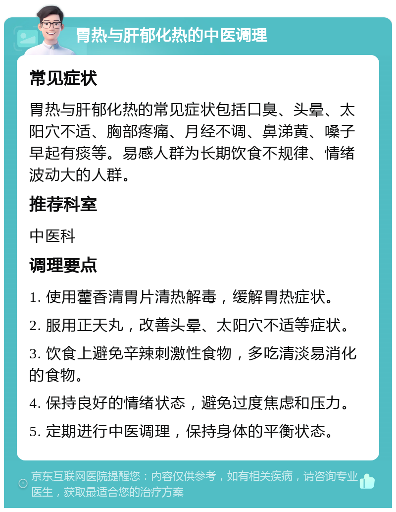 胃热与肝郁化热的中医调理 常见症状 胃热与肝郁化热的常见症状包括口臭、头晕、太阳穴不适、胸部疼痛、月经不调、鼻涕黄、嗓子早起有痰等。易感人群为长期饮食不规律、情绪波动大的人群。 推荐科室 中医科 调理要点 1. 使用藿香清胃片清热解毒，缓解胃热症状。 2. 服用正天丸，改善头晕、太阳穴不适等症状。 3. 饮食上避免辛辣刺激性食物，多吃清淡易消化的食物。 4. 保持良好的情绪状态，避免过度焦虑和压力。 5. 定期进行中医调理，保持身体的平衡状态。