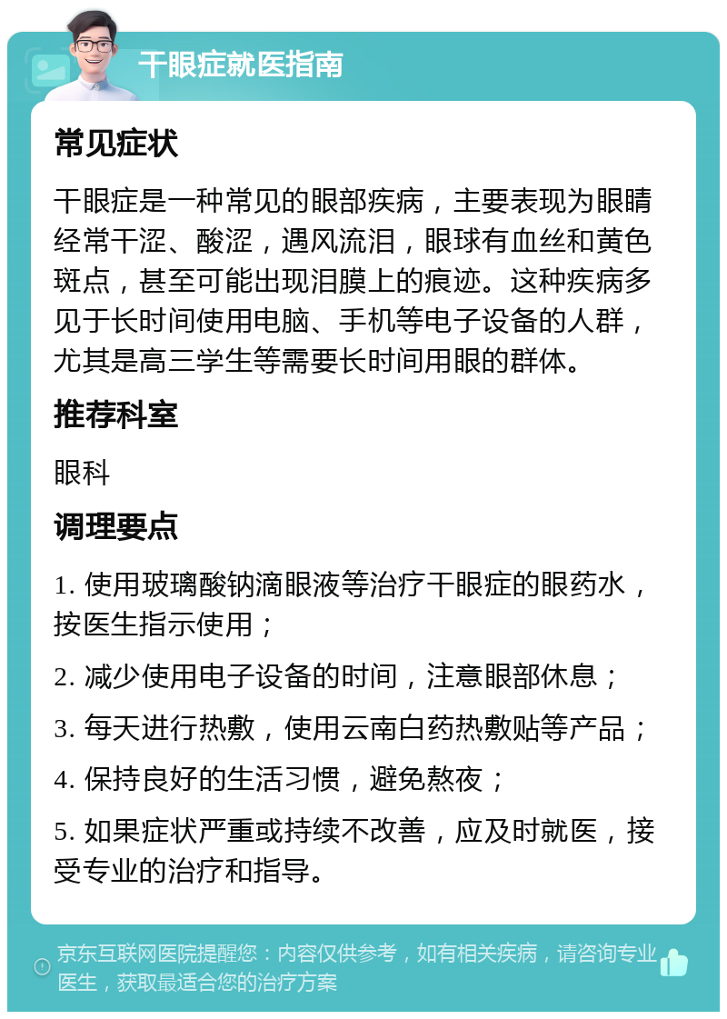 干眼症就医指南 常见症状 干眼症是一种常见的眼部疾病，主要表现为眼睛经常干涩、酸涩，遇风流泪，眼球有血丝和黄色斑点，甚至可能出现泪膜上的痕迹。这种疾病多见于长时间使用电脑、手机等电子设备的人群，尤其是高三学生等需要长时间用眼的群体。 推荐科室 眼科 调理要点 1. 使用玻璃酸钠滴眼液等治疗干眼症的眼药水，按医生指示使用； 2. 减少使用电子设备的时间，注意眼部休息； 3. 每天进行热敷，使用云南白药热敷贴等产品； 4. 保持良好的生活习惯，避免熬夜； 5. 如果症状严重或持续不改善，应及时就医，接受专业的治疗和指导。