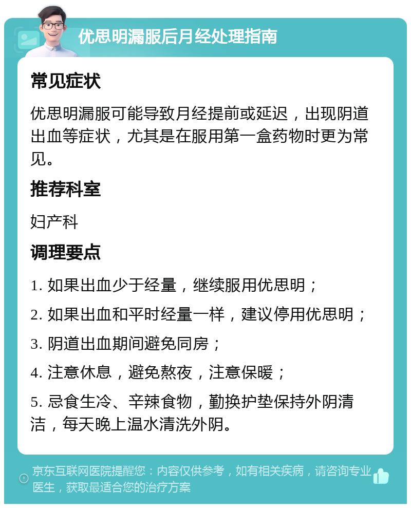 优思明漏服后月经处理指南 常见症状 优思明漏服可能导致月经提前或延迟，出现阴道出血等症状，尤其是在服用第一盒药物时更为常见。 推荐科室 妇产科 调理要点 1. 如果出血少于经量，继续服用优思明； 2. 如果出血和平时经量一样，建议停用优思明； 3. 阴道出血期间避免同房； 4. 注意休息，避免熬夜，注意保暖； 5. 忌食生冷、辛辣食物，勤换护垫保持外阴清洁，每天晚上温水清洗外阴。