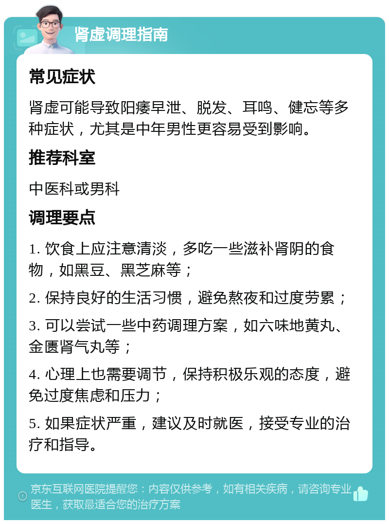 肾虚调理指南 常见症状 肾虚可能导致阳痿早泄、脱发、耳鸣、健忘等多种症状，尤其是中年男性更容易受到影响。 推荐科室 中医科或男科 调理要点 1. 饮食上应注意清淡，多吃一些滋补肾阴的食物，如黑豆、黑芝麻等； 2. 保持良好的生活习惯，避免熬夜和过度劳累； 3. 可以尝试一些中药调理方案，如六味地黄丸、金匮肾气丸等； 4. 心理上也需要调节，保持积极乐观的态度，避免过度焦虑和压力； 5. 如果症状严重，建议及时就医，接受专业的治疗和指导。