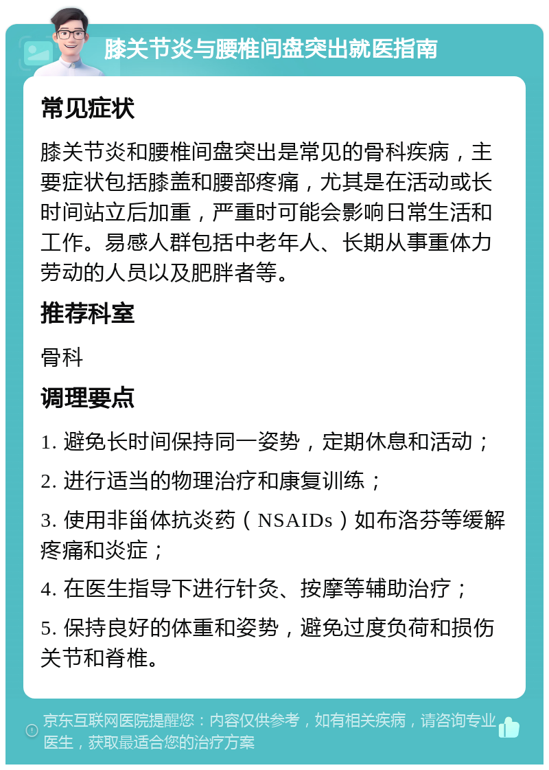 膝关节炎与腰椎间盘突出就医指南 常见症状 膝关节炎和腰椎间盘突出是常见的骨科疾病，主要症状包括膝盖和腰部疼痛，尤其是在活动或长时间站立后加重，严重时可能会影响日常生活和工作。易感人群包括中老年人、长期从事重体力劳动的人员以及肥胖者等。 推荐科室 骨科 调理要点 1. 避免长时间保持同一姿势，定期休息和活动； 2. 进行适当的物理治疗和康复训练； 3. 使用非甾体抗炎药（NSAIDs）如布洛芬等缓解疼痛和炎症； 4. 在医生指导下进行针灸、按摩等辅助治疗； 5. 保持良好的体重和姿势，避免过度负荷和损伤关节和脊椎。