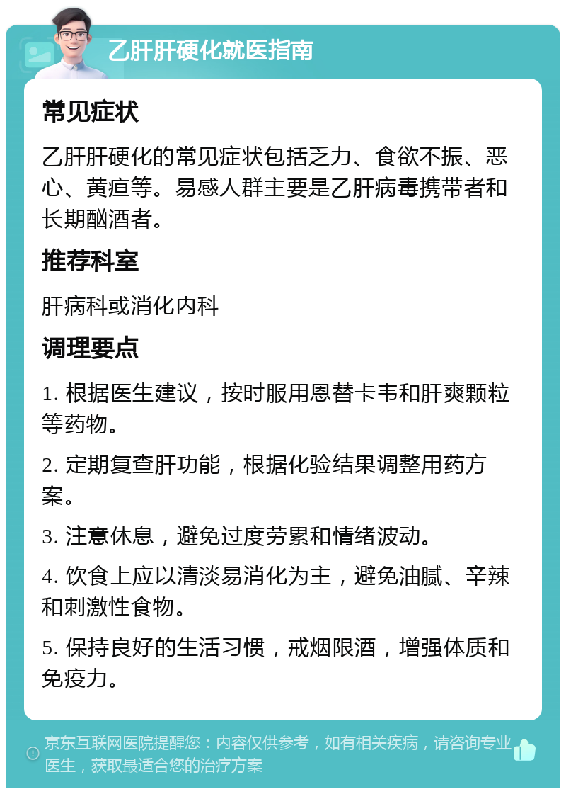 乙肝肝硬化就医指南 常见症状 乙肝肝硬化的常见症状包括乏力、食欲不振、恶心、黄疸等。易感人群主要是乙肝病毒携带者和长期酗酒者。 推荐科室 肝病科或消化内科 调理要点 1. 根据医生建议，按时服用恩替卡韦和肝爽颗粒等药物。 2. 定期复查肝功能，根据化验结果调整用药方案。 3. 注意休息，避免过度劳累和情绪波动。 4. 饮食上应以清淡易消化为主，避免油腻、辛辣和刺激性食物。 5. 保持良好的生活习惯，戒烟限酒，增强体质和免疫力。