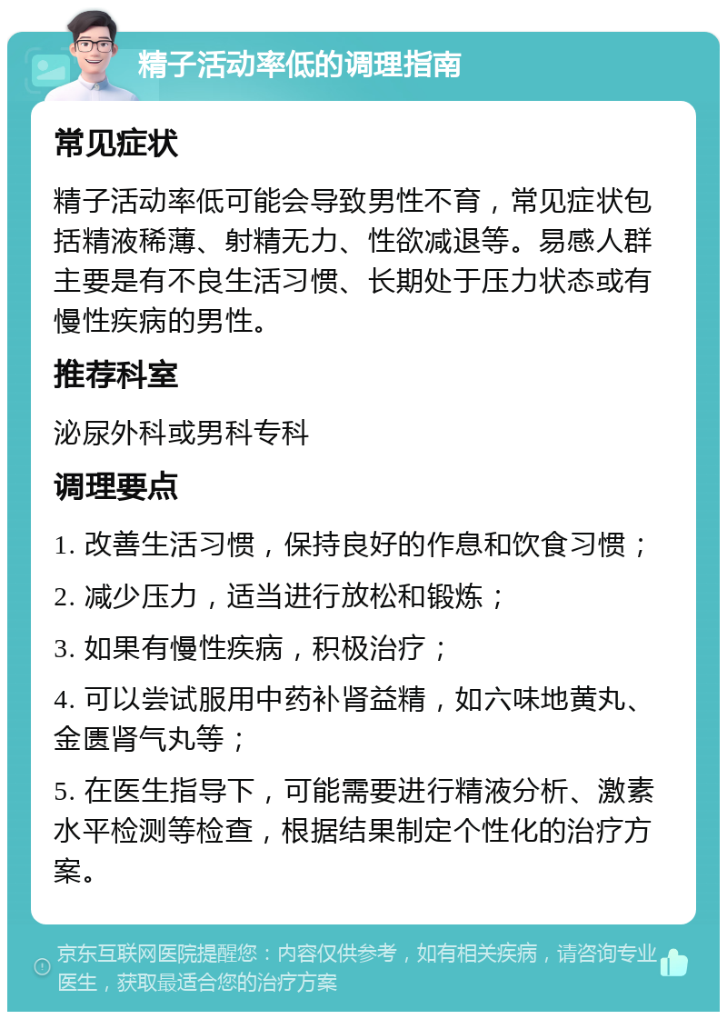 精子活动率低的调理指南 常见症状 精子活动率低可能会导致男性不育，常见症状包括精液稀薄、射精无力、性欲减退等。易感人群主要是有不良生活习惯、长期处于压力状态或有慢性疾病的男性。 推荐科室 泌尿外科或男科专科 调理要点 1. 改善生活习惯，保持良好的作息和饮食习惯； 2. 减少压力，适当进行放松和锻炼； 3. 如果有慢性疾病，积极治疗； 4. 可以尝试服用中药补肾益精，如六味地黄丸、金匮肾气丸等； 5. 在医生指导下，可能需要进行精液分析、激素水平检测等检查，根据结果制定个性化的治疗方案。