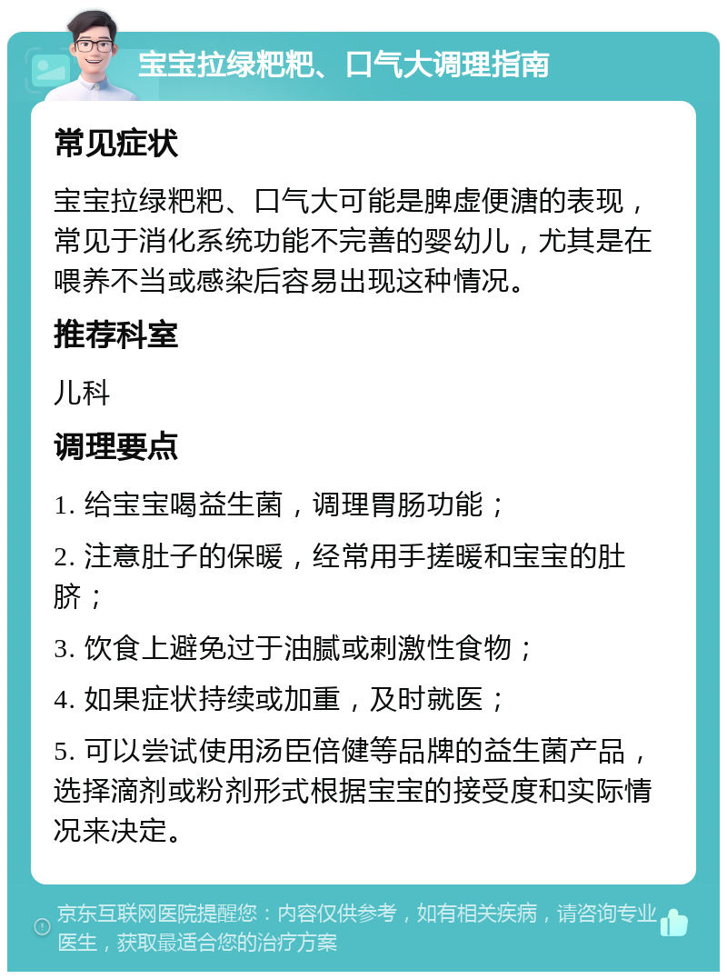 宝宝拉绿粑粑、口气大调理指南 常见症状 宝宝拉绿粑粑、口气大可能是脾虚便溏的表现，常见于消化系统功能不完善的婴幼儿，尤其是在喂养不当或感染后容易出现这种情况。 推荐科室 儿科 调理要点 1. 给宝宝喝益生菌，调理胃肠功能； 2. 注意肚子的保暖，经常用手搓暖和宝宝的肚脐； 3. 饮食上避免过于油腻或刺激性食物； 4. 如果症状持续或加重，及时就医； 5. 可以尝试使用汤臣倍健等品牌的益生菌产品，选择滴剂或粉剂形式根据宝宝的接受度和实际情况来决定。