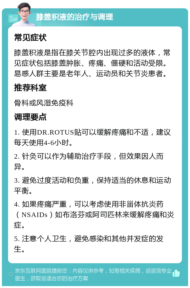 膝盖积液的治疗与调理 常见症状 膝盖积液是指在膝关节腔内出现过多的液体，常见症状包括膝盖肿胀、疼痛、僵硬和活动受限。易感人群主要是老年人、运动员和关节炎患者。 推荐科室 骨科或风湿免疫科 调理要点 1. 使用DR.ROTUS贴可以缓解疼痛和不适，建议每天使用4-6小时。 2. 针灸可以作为辅助治疗手段，但效果因人而异。 3. 避免过度活动和负重，保持适当的休息和运动平衡。 4. 如果疼痛严重，可以考虑使用非甾体抗炎药（NSAIDs）如布洛芬或阿司匹林来缓解疼痛和炎症。 5. 注意个人卫生，避免感染和其他并发症的发生。