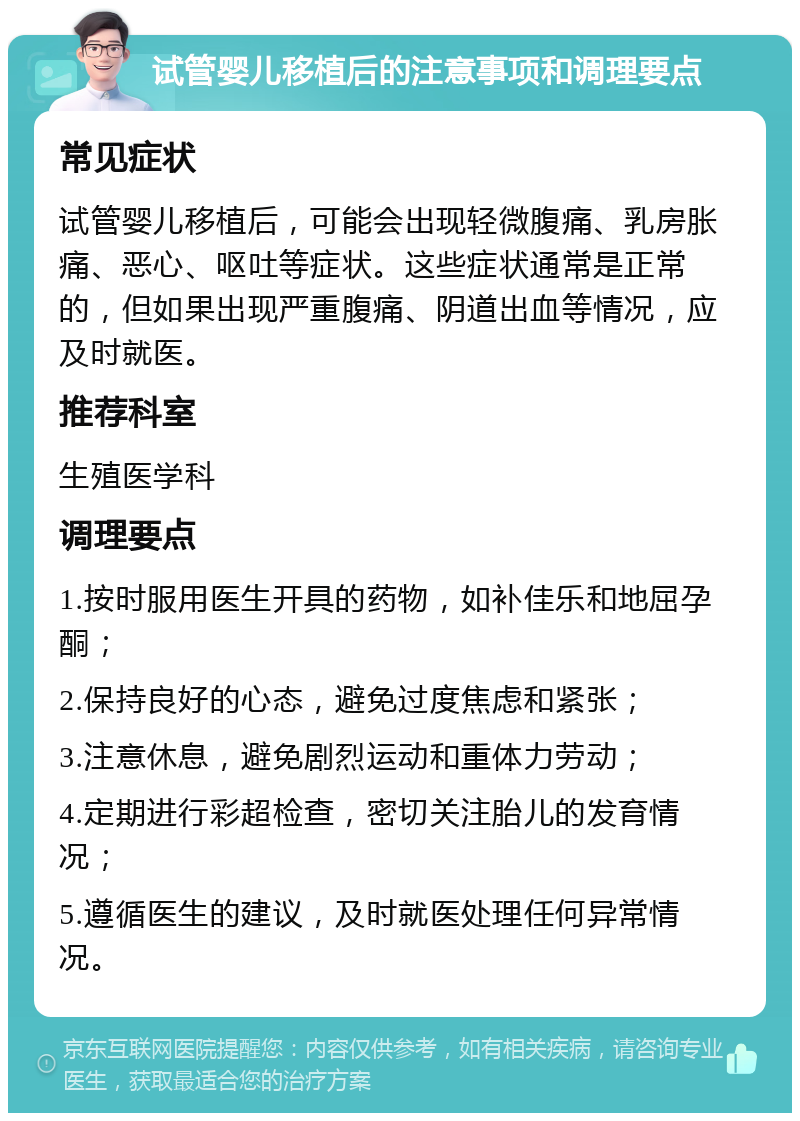 试管婴儿移植后的注意事项和调理要点 常见症状 试管婴儿移植后，可能会出现轻微腹痛、乳房胀痛、恶心、呕吐等症状。这些症状通常是正常的，但如果出现严重腹痛、阴道出血等情况，应及时就医。 推荐科室 生殖医学科 调理要点 1.按时服用医生开具的药物，如补佳乐和地屈孕酮； 2.保持良好的心态，避免过度焦虑和紧张； 3.注意休息，避免剧烈运动和重体力劳动； 4.定期进行彩超检查，密切关注胎儿的发育情况； 5.遵循医生的建议，及时就医处理任何异常情况。