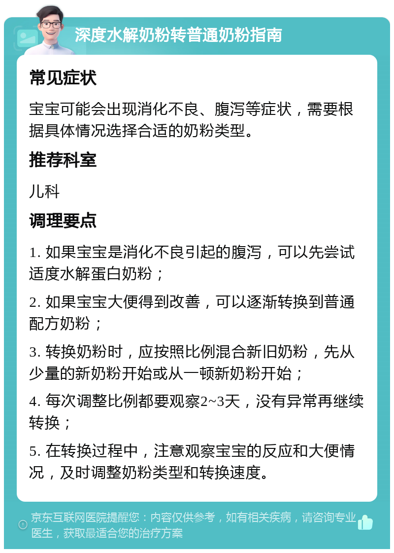 深度水解奶粉转普通奶粉指南 常见症状 宝宝可能会出现消化不良、腹泻等症状，需要根据具体情况选择合适的奶粉类型。 推荐科室 儿科 调理要点 1. 如果宝宝是消化不良引起的腹泻，可以先尝试适度水解蛋白奶粉； 2. 如果宝宝大便得到改善，可以逐渐转换到普通配方奶粉； 3. 转换奶粉时，应按照比例混合新旧奶粉，先从少量的新奶粉开始或从一顿新奶粉开始； 4. 每次调整比例都要观察2~3天，没有异常再继续转换； 5. 在转换过程中，注意观察宝宝的反应和大便情况，及时调整奶粉类型和转换速度。