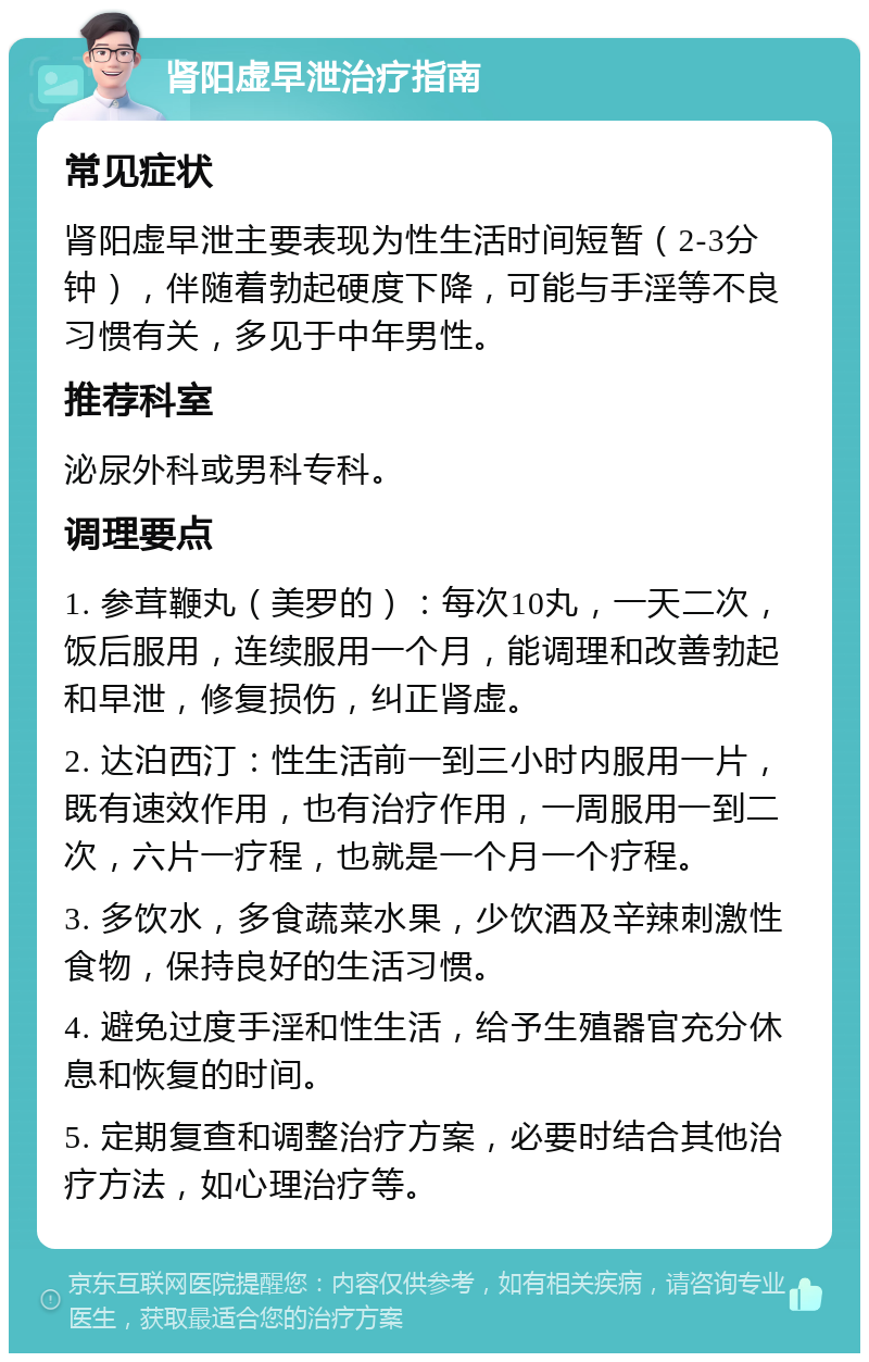 肾阳虚早泄治疗指南 常见症状 肾阳虚早泄主要表现为性生活时间短暂（2-3分钟），伴随着勃起硬度下降，可能与手淫等不良习惯有关，多见于中年男性。 推荐科室 泌尿外科或男科专科。 调理要点 1. 参茸鞭丸（美罗的）：每次10丸，一天二次，饭后服用，连续服用一个月，能调理和改善勃起和早泄，修复损伤，纠正肾虚。 2. 达泊西汀：性生活前一到三小时内服用一片，既有速效作用，也有治疗作用，一周服用一到二次，六片一疗程，也就是一个月一个疗程。 3. 多饮水，多食蔬菜水果，少饮酒及辛辣刺激性食物，保持良好的生活习惯。 4. 避免过度手淫和性生活，给予生殖器官充分休息和恢复的时间。 5. 定期复查和调整治疗方案，必要时结合其他治疗方法，如心理治疗等。